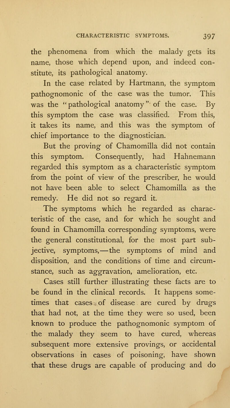 the phenomena from which the malady gets its name, those which depend upon, and indeed con- stitute, its pathological anatomy. In the case related by Hartmann, the symptom pathognomonic of the case was the tumor. This was the pathological anatomy of the case. By this symptom the case was classified. From this, it takes its name, and this was the symptom of chief importance to the diagnostician. But the proving of Chamomilla did not contain this symptom. Consequently, had Hahnemann regarded this symptom as a characteristic symptom from the point of view of the prescriber, he would not have been able to select Chamomilla as the remedy. He did not so regard it. The symptoms which he regarded as charac- teristic of the case, and for which he sought and found in Chamomilla corresponding symptoms, were the general constitutional, for the most part sub- jective, symptoms,—the symptoms of mind and disposition, and the conditions of time and circum- stance, such as aggravation, amelioration, etc. Cases still further illustrating these facts are to be found in the clinical records. It happens some- times that cases, of disease are cured by drugs that had not, at the time they were so used, been known to produce the pathognomonic symptom of the malady they seem to have cured, whereas subsequent more extensive provings, or accidental observations in cases of poisoning, have shown that these drugs are capable of producing and do