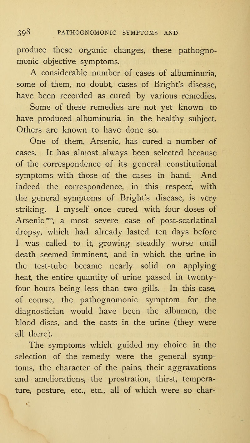 produce these organic changes, these pathogno- monic objective symptoms. A considerable number of cases of albuminuria, some of them, no doubt, cases of Bright's disease, have been recorded as cured by various remedies. Some of these remedies are not yet known to have produced albuminuria in the healthy subject. Others are known to have done so. One of them, Arsenic, has cured a number of cases. It has almost always been selected because of the correspondence of its general constitutional symptoms with those of the cases in hand. And indeed the correspondence, in this respect, with the general symptoms of Bright's disease, is very striking, I myself once cured with four doses of Arsenic ^°°, a most severe case of post-scarlatinal dropsy, which had already lasted ten days before I was called to it, growing steadily worse until death seemed imminent, and in which the urine in the test-tube became nearly solid on applying heat, the entire quantity of urine passed in twenty- four hours being less than two gills. In this case, of course, the pathognomonic symptom for the diagnostician would have been the albumen, the blood discs, and the casts in the urine (they were all there). The symptoms which guided my choice in the selection of the remedy were the general symp- toms, the character of the pains, their aggravations and ameliorations, the prostration, thirst, tempera- ture, posture, etc., etc., all of which were so char-
