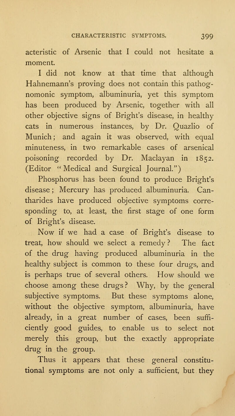 acteristic of Arsenic that I could not hesitate a moment. I did not know at that time that although Hahnemann's proving does not contain this pathog- nomonic symptom, albuminuria, yet this symptom has been produced by Arsenic, together with all other objective signs of Bright's disease, in healthy cats in numerous instances, by Dr. Quazlio of Munich; and again it was observed, with equal minuteness, in two remarkable cases of arsenical poisoning recorded by Dr. Maclayan in 1852. (Editor Medical and Surgical Journal.) Phosphorus has been found to produce Bright's disease; Mercury has produced albuminuria. Can- tharides have produced objective symptoms corre- sponding to, at least, the first stage of one form of Bright's disease. Now if we had a case of Bright's disease to treat, how should we select a remedy ? The fact of the drug having produced albuminuria in the healthy subject is common to these four drugs, and is perhaps true of several others. How should we choose among these drugs? Why, by the general subjective symptoms. But these symptoms alone, without the objective symptom, albuminuria, have already, in a great number of cases, been suffi- ciently good guides, to enable us to select not merely this group, but the exactly appropriate drug in the group. Thus it appears that these general constitu- tional symptoms are not only a sufficient, but they