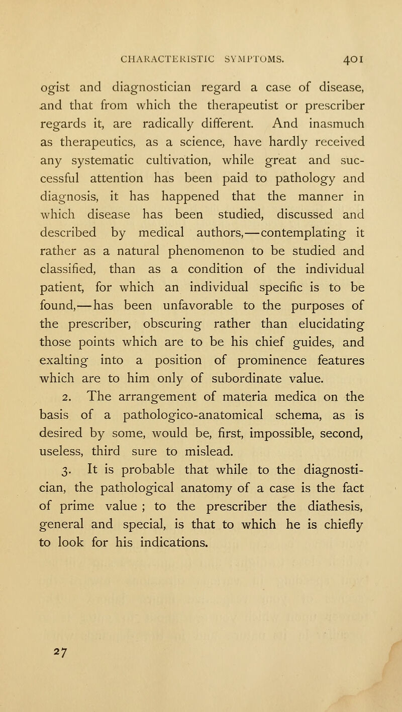 ogist and diagnostician regard a case of disease, and that from which the therapeutist or prescriber regards it, are radically different. And inasmuch as therapeutics, as a science, have hardly received any systematic cultivation, while great and suc- cessful attention has been paid to pathology and diagnosis, it has happened that the manner in which disease has been studied, discussed and described by medical authors,—contemplating it rather as a natural phenomenon to be studied and classified, than as a condition of the individual patient, for which an individual specific is to be found,—has been unfavorable to the purposes of the prescriber, obscuring rather than elucidating those points which are to be his chief guides, and exalting into a position of prominence features which are to him only of subordinate value. 2. The arrangement of materia medica on the basis of a pathologico-anatomical schema, as is desired by some, would be, first, impossible, second, useless, third sure to mislead. 3. It is probable that while to the diagnosti- cian, the pathological anatomy of a case is the fact of prime value ; to the prescriber the diathesis, general and special, is that to which he is chiefly to look for his indications. 27