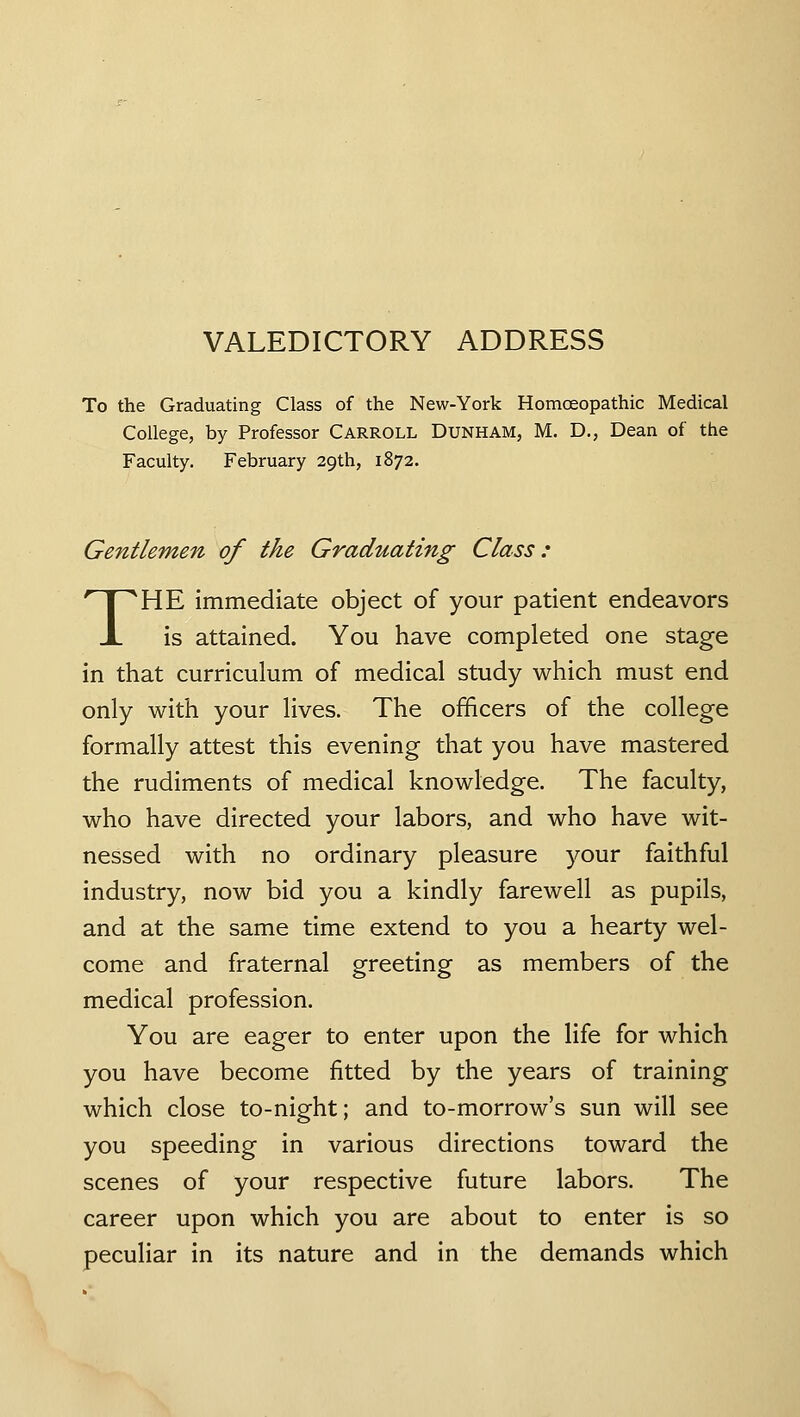 VALEDICTORY ADDRESS To the Graduating Class of the New-York Homoeopathic Medical College, by Professor CARROLL Dunham, M. D., Dean of the Faculty. February 29th, 1872. Gentlemen of the Graduating Class: THE immediate object of your patient endeavors is attained. You have completed one stage in that curriculum of medical study which must end only with your lives. The officers of the college formally attest this evening that you have mastered the rudiments of medical knowledge. The faculty, who have directed your labors, and who have wit- nessed with no ordinary pleasure your faithful industry, now bid you a kindly farewell as pupils, and at the same time extend to you a hearty wel- come and fraternal greeting as members of the medical profession. You are eager to enter upon the life for which you have become fitted by the years of training which close to-night; and to-morrow's sun will see you speeding in various directions toward the scenes of your respective future labors. The career upon which you are about to enter is so peculiar in its nature and in the demands which