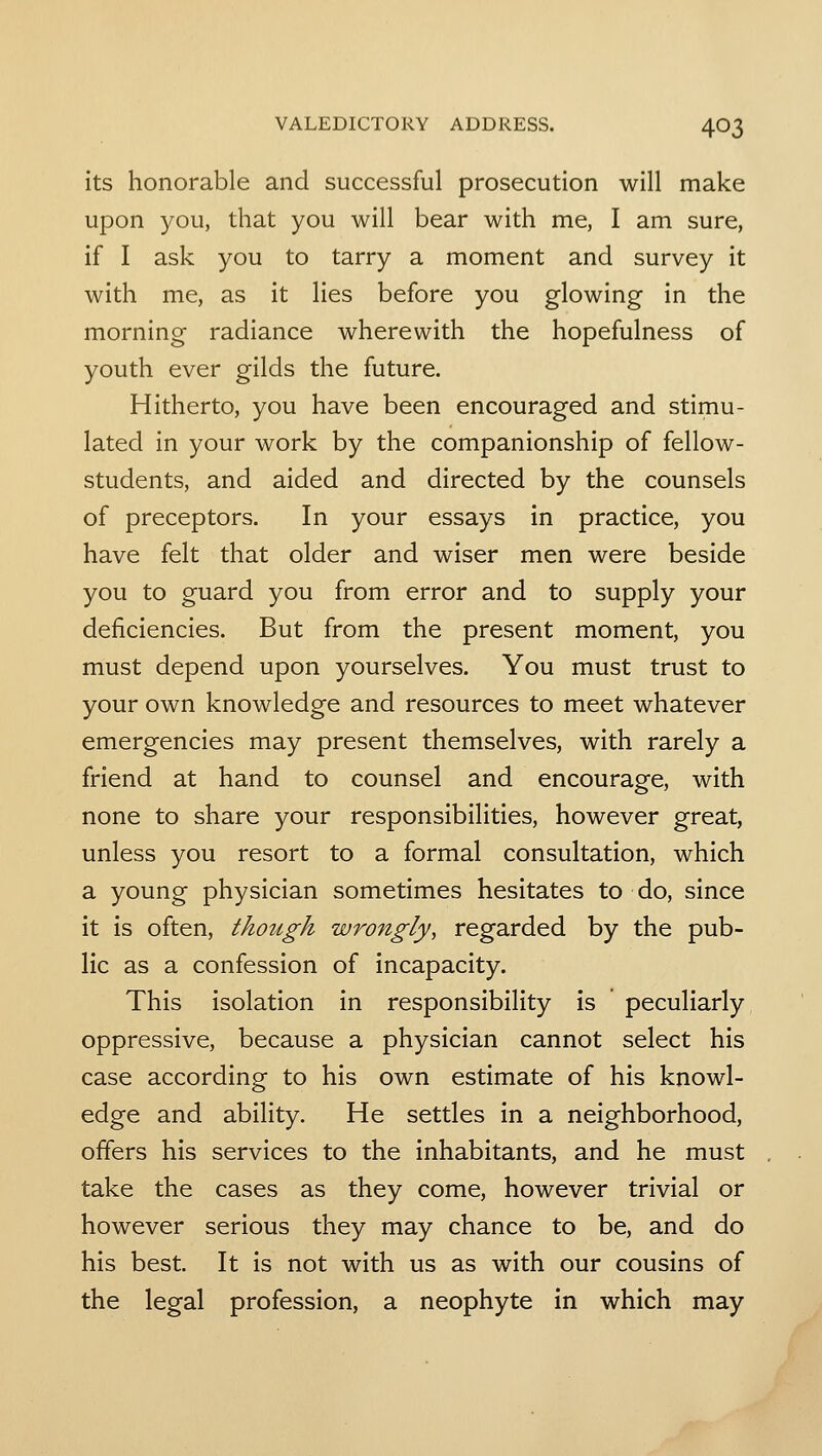 its honorable and successful prosecution will make upon you, that you will bear with me, I am sure, if I ask you to tarry a moment and survey it with me, as it lies before you glowing in the morning radiance wherewith the hopefulness of youth ever gilds the future. Hitherto, you have been encouraged and stimu- lated in your work by the companionship of fellow- students, and aided and directed by the counsels of preceptors. In your essays in practice, you have felt that older and wiser men were beside you to guard you from error and to supply your deficiencies. But from the present moment, you must depend upon yourselves. You must trust to your own knowledge and resources to meet whatever emergencies may present themselves, with rarely a friend at hand to counsel and encourage, with none to share your responsibilities, however great, unless you resort to a formal consultation, which a young physician sometimes hesitates to do, since it is often, though wrongly, regarded by the pub- lic as a confession of incapacity. This isolation in responsibility is peculiarly oppressive, because a physician cannot select his case according to his own estimate of his knowl- edge and ability. He settles in a neighborhood, offers his services to the inhabitants, and he must take the cases as they come, however trivial or however serious they may chance to be, and do his best. It is not with us as with our cousins of the legal profession, a neophyte in which may