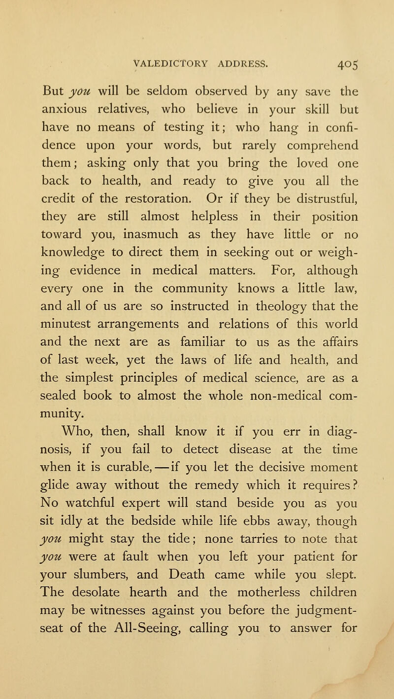 But you will be seldom observed by any save the anxious relatives, who believe in your skill but have no means of testing it; who hang in confi- dence upon your words, but rarely comprehend them; asking only that you bring the loved one back to health, and ready to give you all the credit of the restoration. Or if they be distrustful, they are still almost helpless in their position toward you, inasmuch as they have little or no knowledge to direct them in seeking out or weigh- ing evidence in medical matters. For, although every one in the community knows a little law, and all of us are so instructed in theology that the minutest arrangements and relations of this world and the next are as familiar to us as the affairs of last week, yet the laws of life and health, and the simplest principles of medical science, are as a sealed book to almost the whole non-medical com- munity. Who, then, shall know it if you err in diag- nosis, if you fail to detect disease at the time when it is curable,—if you let the decisive moment glide away without the remedy which it requires? No watchful expert will stand beside you as you sit idly at the bedside while life ebbs away, though you might stay the tide; none tarries to note that you were at fault when you left your patient for your slumbers, and Death came while you slept. The desolate hearth and the motherless children may be witnesses against you before the judgment- seat of the All-Seeing, calling you to answer for