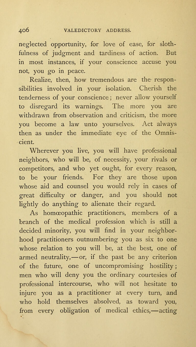 neglected opportunity, for love of ease, for sloth- fulness of judgment and tardiness of action. But in most instances, if your conscience accuse you not, you go in peace. Realize, then, how tremendous are the respon- sibilities involved in your isolation. Cherish the tenderness of your conscience; never allow yourself to disregard its warnings. The more you are withdrawn from observation and criticism, the more you become a law unto yourselves. Act always then as under the immediate eye of the Omnis- cient. Wherever you live, you will have professional neighbors, who will be, of necessity, your rivals or competitors, and who yet ought, for every reason, to be your friends. For they are those upon whose aid and counsel you would rely in cases of great difficulty or danger, and you should not lightly do anything to alienate their regard. As homoeopathic practitioners, members of a branch of the medical profession which is still a decided minority, you will find in your neighbor- hood practitioners outnumbering you as six to one whose relation to you will be, at the best, one of armed neutrality,—or, if the past be any criterion of the future, one of uncompromising hostility; men who will deny you the ordinary courtesies of professional intercourse, who will not hesitate to injure you as a practitioner at every turn, and who hold themselves absolved, as toward you, from every obligation of medical ethics,—acting