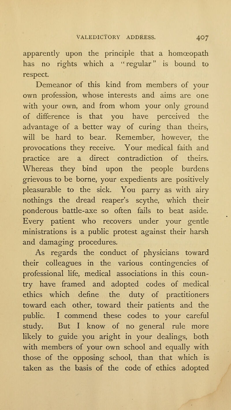 apparently upon the principle that a homoeopath has no rights which a regular is bound to respect. Demeanor of this kind from members of your own profession, whose interests and aims are one with your own, and from whom your only ground of difference is that you have perceived the advantage of a better way of curing than theirs, will be hard to bear. Remember, however, the provocations they receive. Your medical faith and practice are a direct contradiction of theirs. Whereas they bind upon the people burdens grievous to be borne, your expedients are positively pleasurable to the sick. You parry as with airy nothings the dread reaper's scythe, which their ponderous battle-axe so often fails to beat aside. Every patient who recovers under your gentle ministrations is a public protest against their harsh and damaging procedures. As regards the conduct of physicians toward their colleagues in the various contingencies of professional life, medical associations in this coun- try have framed and adopted codes of medical ethics which define the duty of practitioners toward each other, toward their patients and the public. I commend these codes to your careful study. But I know of no general rule more likely to guide you aright in your dealings, both with members of your own school and equally with those of the opposing school, than that which is, taken as the basis of the code of ethics adopted