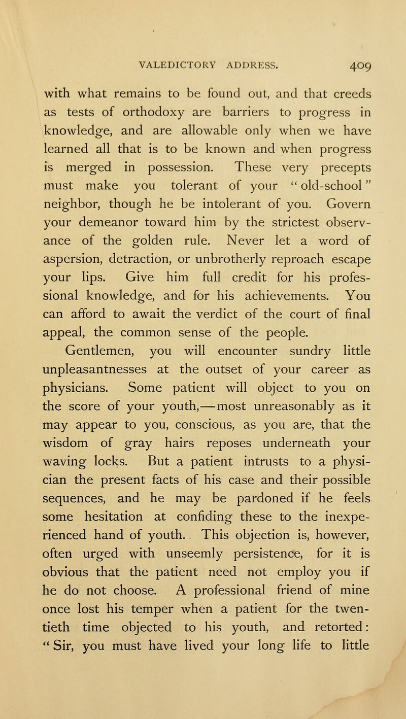 with what remains to be found out, and that creeds as tests of orthodoxy are barriers to progress in knowledge, and are allowable only when we have learned all that is to be known and when progress is merged in possession. These very precepts must make you tolerant of your old-school neighbor, though he be intolerant of you. Govern your demeanor toward him by the strictest observ- ance of the golden rule. Never let a word of aspersion, detraction, or unbrotherly reproach escape your lips. Give him full credit for his profes- sional knowledge, and for his achievements. You can afford to await the verdict of the court of final appeal, the common sense of the people. Gentlemen, you will encounter sundry little unpleasantnesses at the outset of your career as physicians. Some patient will object to you on the score of your youth,—most unreasonably as it may appear to you, conscious, as you are, that the wisdom of gray hairs reposes underneath your waving locks. But a patient intrusts to a physi- cian the present facts of his case and their possible sequences, and he may be pardoned if he feels some hesitation at confiding these to the inexpe- rienced hand of youth. This objection is, however, often urged with unseemly persistence, for it is obvious that the patient need not employ you if he do not choose. A professional friend of mine once lost his temper when a patient for the twen- tieth time objected to his youth, and retorted: Sir, you must have lived your long life to little