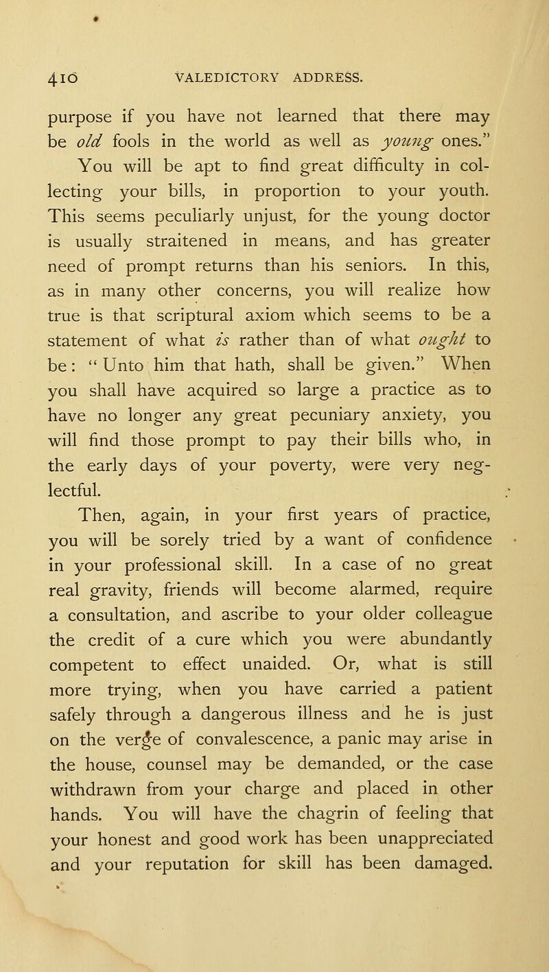 purpose if you have not learned that there may be old fools in the world as well as young ones. You will be apt to find great difficulty in col- lecting your bills, in proportion to your youth. This seems peculiarly unjust, for the young doctor is usually straitened in means, and has greater need of prompt returns than his seniors. In this, as in many other concerns, you will realize how true is that scriptural axiom which seems to be a statement of what is rather than of what oiLght to be: Unto him that hath, shall be given. When you shall have acquired so large a practice as to have no longer any great pecuniary anxiety, you will find those prompt to pay their bills who, in the early days of your poverty, were very neg- lectful. Then, again, in your first years of practice, you will be sorely tried by a want of confidence in your professional skill. In a case of no great real gravity, friends will become alarmed, require a consultation, and ascribe to your older colleague the credit of a cure which you were abundantly competent to effect unaided. Or, what is still more trying, when you have carried a patient safely through a dangerous illness and he is just on the ver^e of convalescence, a panic may arise in the house, counsel may be demanded, or the case withdrawn from your charge and placed in other hands. You will have the chagrin of feeling that your honest and good work has been unappreciated and your reputation for skill has been damaged.