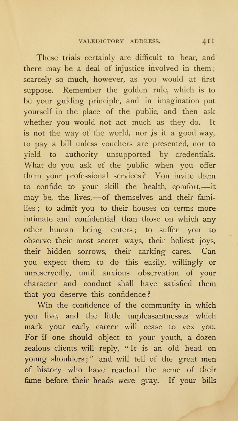 These trials certainly are difficult to bear, and there may be a deal of injustice involved in them; scarcely so much, however, as you would at first suppose. Remember the golden rule, which is to be your guiding principle, and in imagination put yourself in the place of the public, and then ask whether you would not act much as they do. It is not the way of the world, nor js it a good way, to pay a bill unless vouchers are presented, nor to yield to authority unsupported by credentials. What do you ask of the public when you offer them your professional services ? You invite them to confide to your skill the health, cpmfort,—it may be, the lives,—of themselves and their fami- lies ; to admit you to their houses on terms more intimate and confidential than those on which any- other human being enters; to suffer you to observe their most secret ways, their holiest joys, their hidden sorrows, their carking cares. Can you expect them to do this easily, willingly or unreservedly, until anxious observation of your character and conduct shall have satisfied them that you deserve this confidence ? Win the confidence of the community in which you live, and the little unpleasantnesses which mark your early career will cease to vex you. For if one should object to your youth, a dozen zealous clients will reply, It is an old head on young shoulders; and will tell of the great men of history who have reached the acme of their fame before their heads were gray. If your bills
