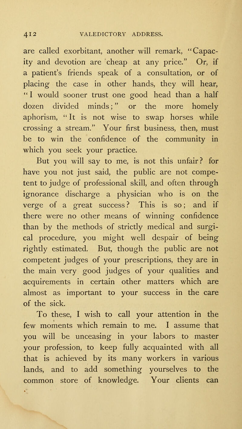 are called exorbitant, another will remark, Capac- ity and devotion are cheap at any price. Or, if a patient's friends speak of a consultation, or of placing the case in other hands, they will hear, I would sooner trust one good head than a half dozen divided minds; or the more homely aphorism, It is not wise to swap horses while crossing a stream. Your first business, then, must be to win the confidence of the community in which you seek your practice. But you will say to me, is not this unfair? for have you not just said, the public are not compe- tent to judge of professional skill, and often through ignorance discharge a physician who is on the verge of a great success ? This is so; and if there were no other means of winning confidence than by the methods of strictly medical and surgi- cal procedure, you might well despair of being rightly estimated. But, though the public are not competent judges of your prescriptions, they are in the main very good judges of your qualities and acquirements in certain other matters which are almost as important to your success in the care of the sick. To these, I wish to call your attention in the few moments which remain to me. I assume that you will be unceasing in your labors to master your profession, to keep fully acquainted with all that is achieved by its many workers in various lands, and to add something yourselves to the common store of knowledge. Your clients can