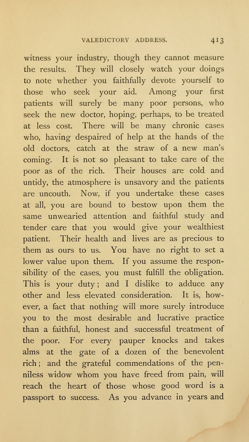 witness your industry, though they cannot measure the results. They will closely watch your doings to note whether you faithfully devote yourself to those who seek your aid. Among your first patients will surely be many poor persons, who seek the new doctor, hoping, perhaps, to be treated at less cost. There will be many chronic cases who, having despaired of help at the hands of the old doctors, catch at the straw of a new man's coming. It is not so pleasant to take care of the poor as of the rich. Their houses are cold and untidy, the atmosphere is unsavory and the patients are uncouth. Now, if you undertake these cases at all, you are bound to bestow upon them the same unwearied attention and faithful study and tender care that you would give your wealthiest patient. Their health and lives are as precious to them as ours to us. You have no right to set a lower value upon them. If you assume the respon- sibility of the cases, you must fulfill the obligation. This is your duty; and I dislike to adduce any other and less elevated consideration. It is, how- ever, a fact that nothing will more surely introduce you to the most desirable and lucrative practice than a faithful, honest and successful treatment of the poor. For every pauper knocks and takes alms at the gate of a dozen of the benevolent rich; and the grateful commendations of the pen- niless widow whom you have freed from pain, will reach the heart of those whose good word is a passport to success. As you advance in years and