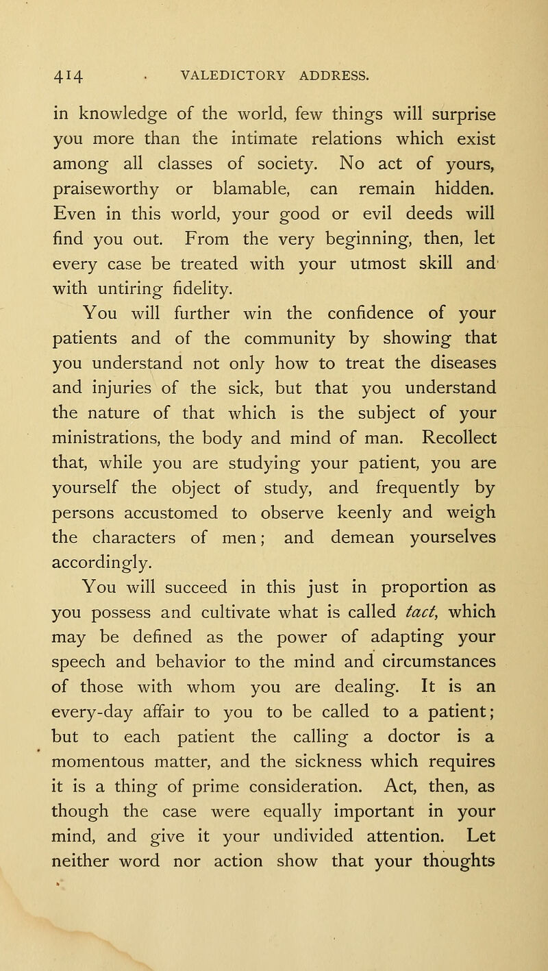 in knowledge of the world, few things will surprise you more than the intimate relations which exist among all classes of society. No act of yours, praiseworthy or blamable, can remain hidden. Even in this world, your good or evil deeds will find you out. From the very beginning, then, let every case be treated with your utmost skill and' with untiring fidelity. You will further win the confidence of your patients and of the community by showing that you understand not only how to treat the diseases and injuries of the sick, but that you understand the nature of that which is the subject of your ministrations, the body and mind of man. Recollect that, while you are studying your patient, you are yourself the object of study, and frequently by persons accustomed to observe keenly and weigh the characters of men; and demean yourselves accordingly. You will succeed in this just in proportion as you possess and cultivate what is called tact, which may be defined as the power of adapting your speech and behavior to the mind and circumstances of those with whom you are dealing. It is an every-day affair to you to be called to a patient; but to each patient the calling a doctor is a momentous matter, and the sickness which requires it is a thing of prime consideration. Act, then, as though the case were equally important in your mind, and give it your undivided attention. Let neither word nor action show that your thoughts