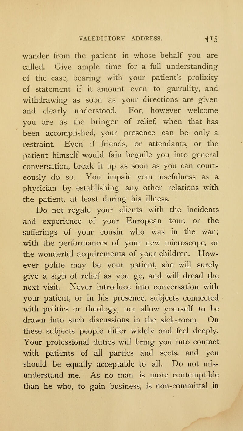 wander from the patient in whose behalf you are called. Give ample time for a full understanding of the case, bearing with your patient's prolixity of statement if it amount even to garrulity, and withdrawing as soon as your directions are given and clearly understood. For, however welcome you are as the bringer of relief, when that has been accomplished, your presence can be only a restraint. Even if friends, or attendants, or the patient himself would fain beguile you into general conversation, break it up as soon as you can court- eously do so. You impair your usefulness as a physician by establishing any other relations with the patient, at least during his illness. Do not regale your clients with the incidents and experience of your European tour, or the sufferings of your cousin who was in the war; with the performances of your new microscope, or the wonderful acquirements of your children. How- ever polite may be your patient, she will surely give a sigh of relief as you go, and will dread the next visit. Never introduce into conversation with your patient, or in his presence, subjects connected with politics or theology, nor allow yourself to be drawn into such discussions in the sick-room. On these subjects people differ widely and feel deeply. Your professional duties will bring you into contact with patients of all parties and sects, and you should be equally acceptable to all. Do not mis- understand me. As no man is more contemptible than he who, to gain business, is non-committal in