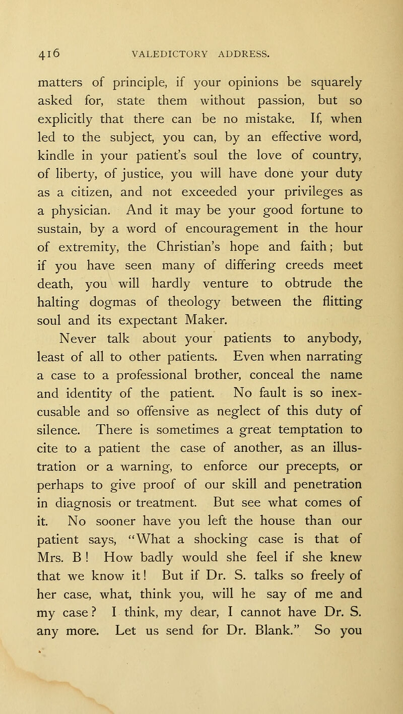 matters of principle, if your opinions be squarely- asked for, state them without passion, but so explicitly that there can be no mistake. If, when led to the subject, you can, by an effective word, kindle in your patient's soul the love of country, of liberty, of justice, you will have done your duty as a citizen, and not exceeded your privileges as a physician. And it may be your good fortune to sustain, by a word of encouragement in the hour of extremity, the Christian's hope and faith; but if you have seen many of differing creeds meet death, you will hardly venture to obtrude the halting dogmas of theology between the flitting soul and its expectant Maker. Never talk about your patients to anybody, least of all to other patients. Even when narrating a case to a professional brother, conceal the name and identity of the patient. No fault is so inex- cusable and so offensive as neglect of this duty of silence. There is sometimes a great temptation to cite to a patient the case of another, as an illus- tration or a warning, to enforce our precepts, or perhaps to give proof of our skill and penetration in diagnosis or treatment. But see what comes of it. No sooner have you left the house than our patient says, What a shocking case is that of Mrs. B ! How badly would she feel if she knew that we know it! But if Dr. S. talks so freely of her case, what, think you, will he say of me and my case ? I think, my dear, I cannot have Dr. S. any more. Let us send for Dr. Blank. So you