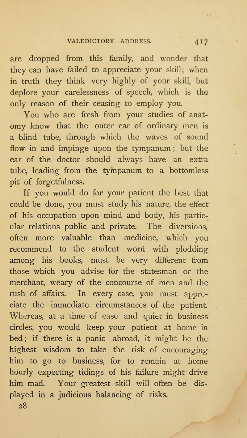 are dropped from this family, and wonder that they can have failed to appreciate your skill; when in truth they think very highly of your skill, but deplore your carelessness of speech, which is the only reason of their ceasing to employ you. You who are fresh from your studies of anat- omy know that the outer ear of ordinary men is a blind tube, through which the waves of sound flow in and impinge upon the tympanum; but the ear of the doctor should always have an extra tube, leading from the tyinpanum to a bottomless pit of forgetfulness. If you would do for your patient the best that could be done, you must study his nature, the effect of his occupation upon mind and body, his partic- ular relations public and private. The diversions, often more valuable than medicine, which you recommend to the student worn with plodding among his books, must be very different from those which you advise for the statesman or the merchant, weary of the concourse of men and the rush of affairs. In every case, you must appre- ciate the immediate circumstances of the patient. Whereas, at a time of ease and quiet in business circles, you would keep your patient at home in bed; if there is a panic abroad, it might be the highest wisdom to take the risk of encouraging him to go to business, for to remain at home hourly expecting tidings of his failure might drive him mad. Your greatest skill will often be dis- played in a judicious balancing of risks. 28