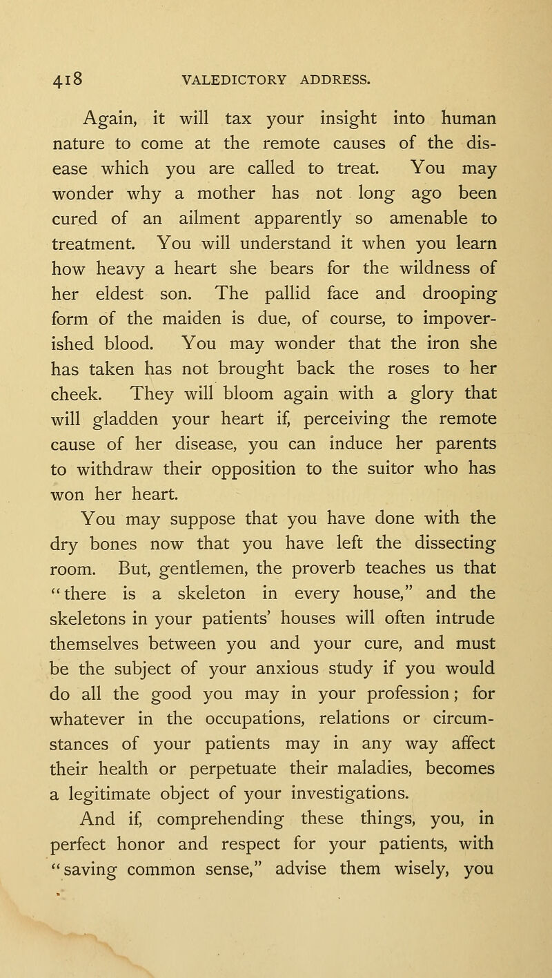 Again, it will tax your insight into human nature to come at the remote causes of the dis- ease which you are called to treat. You may wonder why a mother has not long ago been cured of an ailment apparently so amenable to treatment. You will understand it when you learn how heavy a heart she bears for the wildness of her eldest son. The pallid face and drooping form of the maiden is due, of course, to impover- ished blood. You may wonder that the iron she has taken has not brought back the roses to her cheek. They will bloom again with a glory that will gladden your heart if, perceiving the remote cause of her disease, you can induce her parents to withdraw their opposition to the suitor who has won her heart. You may suppose that you have done with the dry bones now that you have left the dissecting room. But, gentlemen, the proverb teaches us that there is a skeleton in every house, and the skeletons in your patients' houses will often intrude themselves between you and your cure, and must be the subject of your anxious study if you would do all the good you may in your profession; for whatever in the occupations, relations or circum- stances of your patients may in any way affect their health or perpetuate their maladies, becomes a legitimate object of your investigations. And if, comprehending these things, you, in perfect honor and respect for your patients, with saving common sense, advise them wisely, you