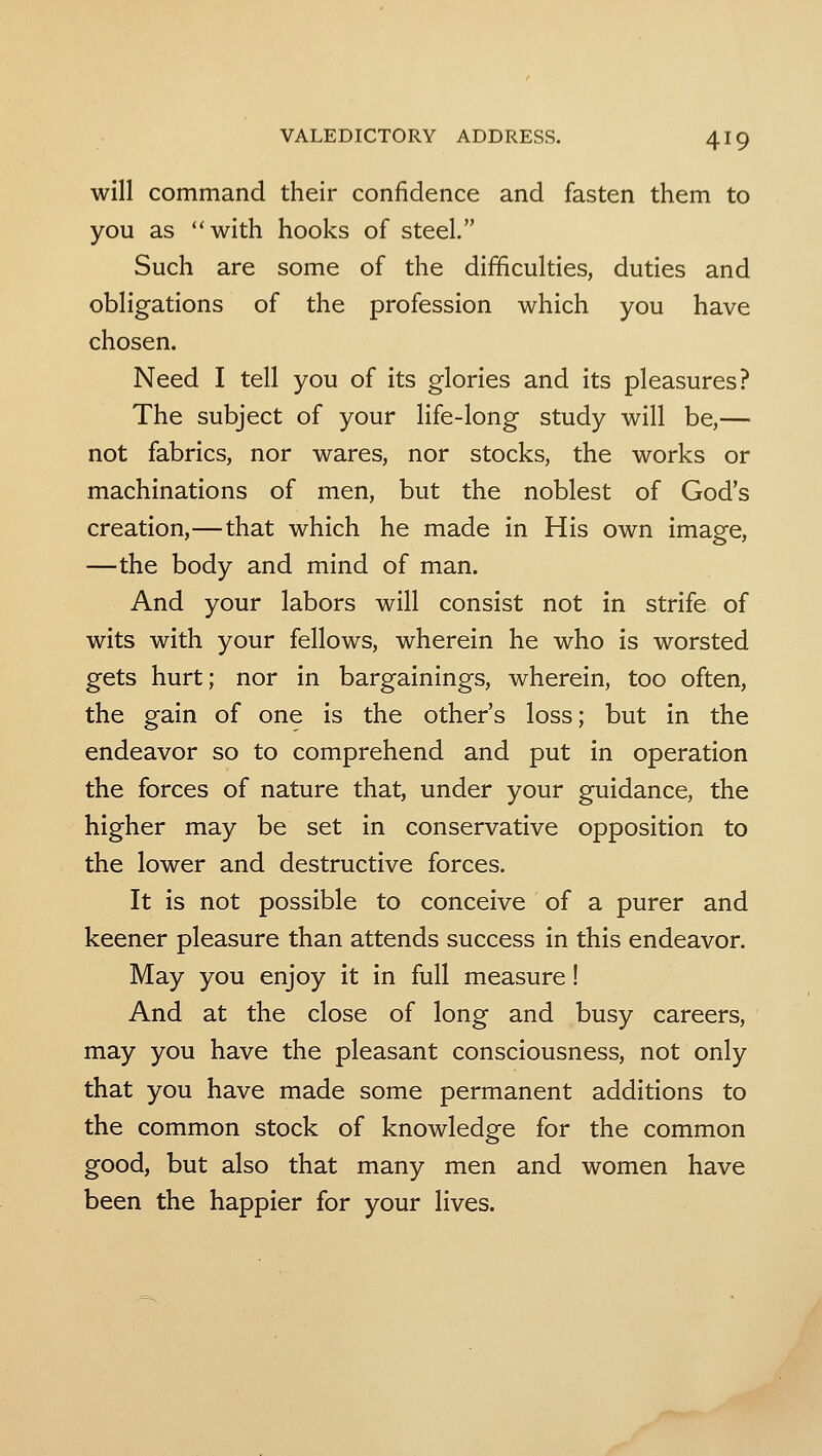 will command their confidence and fasten them to you as with hooks of steel. Such are some of the difficulties, duties and obligations of the profession which you have chosen. Need I tell you of its glories and its pleasures? The subject of your life-long study will be,— not fabrics, nor wares, nor stocks, the works or machinations of men, but the noblest of God's creation,—that which he made in His own image, —the body and mind of man. And your labors will consist not in strife of wits with your fellows, wherein he who is worsted gets hurt; nor in bargainings, wherein, too often, the gain of one is the other's loss; but in the endeavor so to comprehend and put in operation the forces of nature that, under your guidance, the higher may be set in conservative opposition to the lower and destructive forces. It is not possible to conceive of a purer and keener pleasure than attends success in this endeavor. May you enjoy it in full measure! And at the close of long and busy careers, may you have the pleasant consciousness, not only that you have made some permanent additions to the common stock of knowledge for the common good, but also that many men and women have been the happier for your lives.