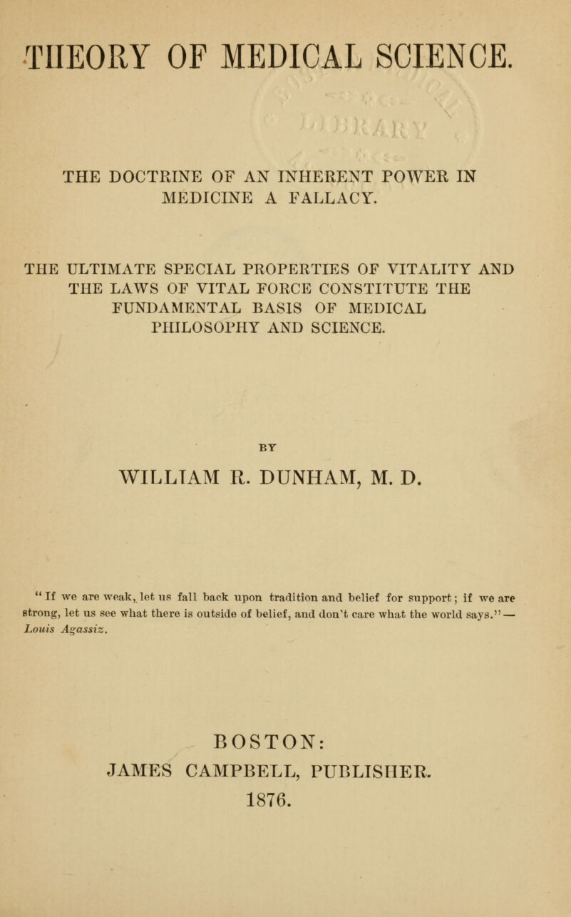 THEORY OF MEDICAL SCIENCE THE DOCTRINE OF AN INHERENT POWER IN MEDICINE A FALLACY. THE ULTIMATE SPECIAL PROPERTIES OF VITALITY AND THE LAWS OF VITAL FORCE CONSTITUTE THE FUNDAMENTAL BASIS OF MEDICAL PHILOSOPHY AND SCIENCE. BY WILLTAM R. DUNHAM, M. D. If we are weak, let us fall back upon tradition and belief for support; if we are strong, let us see what there is outside of belief, and don't care what the world says. — Louis Agassiz. BOSTON: JAMES CAMPBELL, PUBLISHER. 1876.