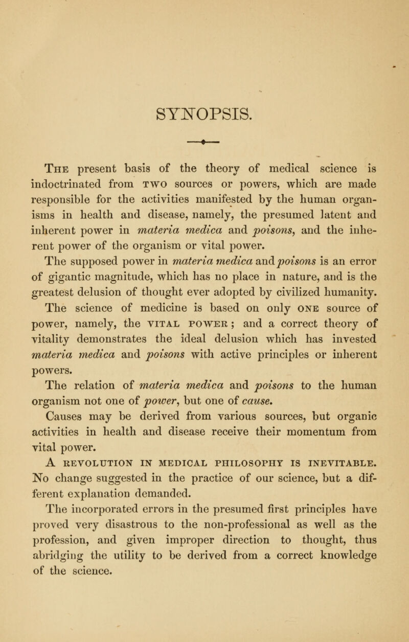 SYItTOPSIS. The present basis of the theory of medical science is indoctrinated from two sources or powers, which are made responsible for the activities manifested by the human organ- isms in health and disease, namely, the presumed latent and inherent power in materia medica and poisons^ and the inhe- rent power of the organism or vital power. The supposed power in materia medica smd poisons is an error of gigantic magnitude, which has no place in nature, and is the greatest delusion of thought ever adopted by civilized humanity. The science of medicine is based on only one source of power, namely, the vital power ; and a correct theory of vitality demonstrates the ideal delusion which has invested materia medica and poisons with active principles or inherent powers. The relation of materia medica and poisons to the human organism not one of power, but one of cause. Causes may be derived from various sources, but organic activities in health and disease receive their momentum from vital power. A REVOLUTION IN MEDICAL PHILOSOPHY IS INEVITABLE. No change suggested in the practice of our science, but a dif- ferent explanation demanded. The incorporated errors in the presumed first principles have proved very disastrous to the non-professional as well as the profession, and given improper direction to thought, thus abridging the utility to be derived from a correct knowledge of the science.