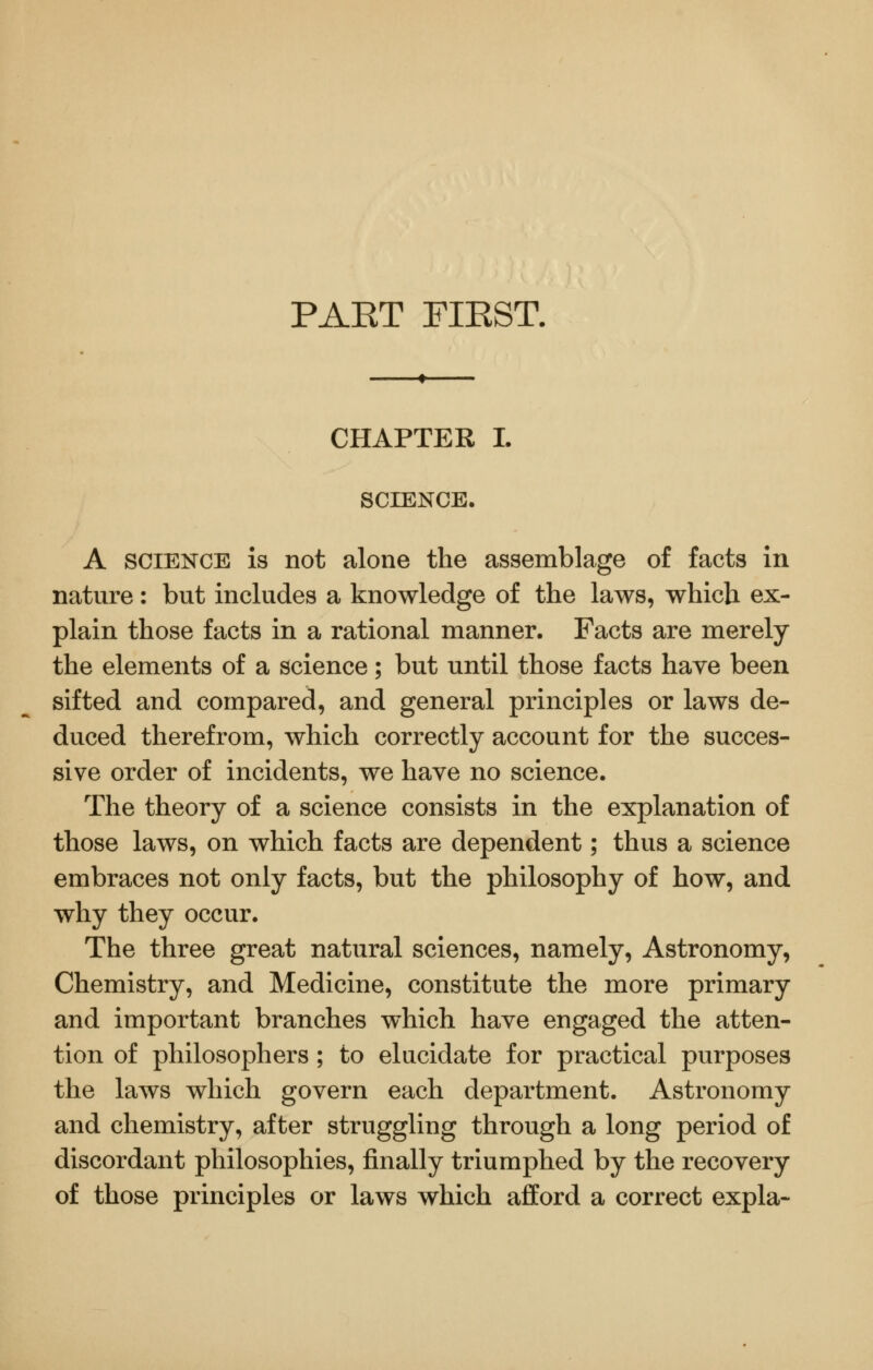 PAET FIEST. CHAPTER L SCIENCE. A SCIENCE is not alone the assemblage of facts in nature: but includes a knowledge of the laws, which ex- plain those facts in a rational manner. Facts are merely the elements of a science; but until those facts have been sifted and compared, and general principles or laws de- duced therefrom, which correctly account for the succes- sive order of incidents, we have no science. The theory of a science consists in the explanation of those laws, on which facts are dependent; thus a science embraces not only facts, but the philosophy of how, and why they occur. The three great natural sciences, namely. Astronomy, Chemistry, and Medicine, constitute the more primary and important branches which have engaged the atten- tion of philosophers ; to elucidate for practical purposes the laws which govern each department. Astronomy and chemistry, after struggling through a long period of discordant philosophies, finally triumphed by the recovery of those principles or laws which afford a correct expla-