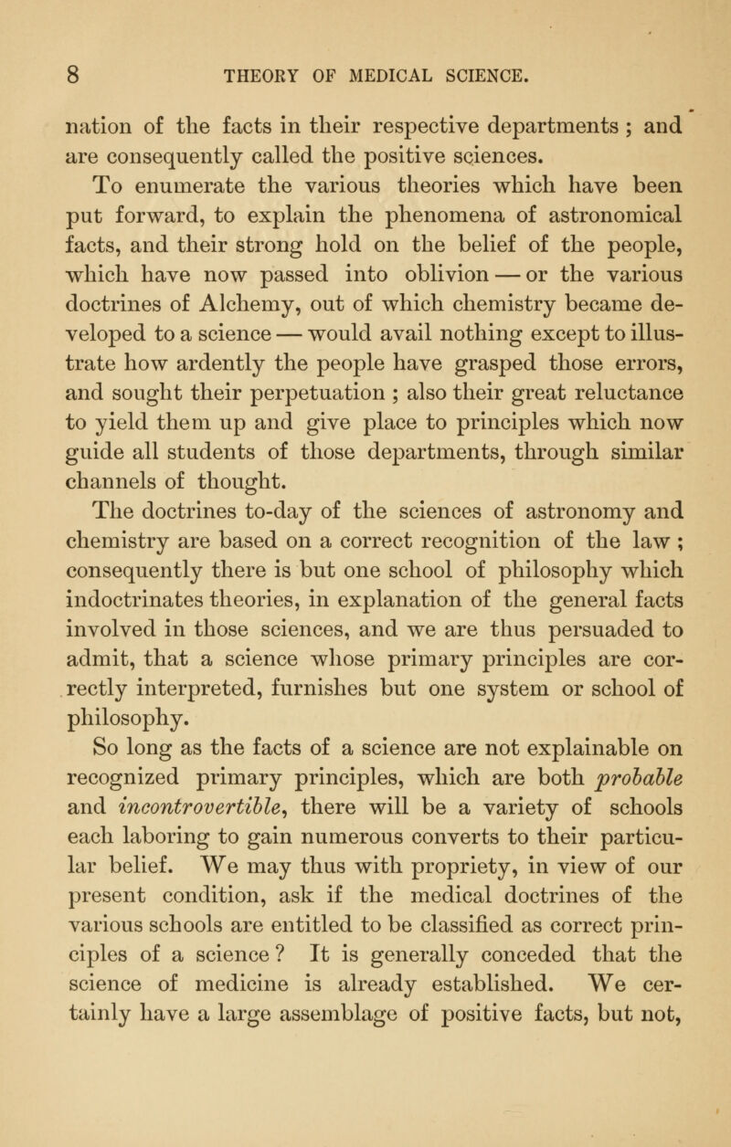 nation of the facts in their respective departments ; and are consequently called the positive sciences. To enumerate the various theories which have been put forward, to explain the phenomena of astronomical facts, and their strong hold on the belief of the people, which have now passed into oblivion — or the various doctrines of Alchemy, out of which chemistry became de- veloped to a science — would avail nothing except to illus- trate how ardently the people have grasped those errors, and sought their perpetuation ; also their great reluctance to yield them up and give place to principles which now guide all students of those departments, through similar channels of thought. The doctrines to-day of the sciences of astronomy and chemistry are based on a correct recognition of the law ; consequently there is but one school of philosophy which indoctrinates theories, in explanation of the general facts involved in those sciences, and we are thus persuaded to admit, that a science whose primary principles are cor- rectly interpreted, furnishes but one system or school of philosophy. So long as the facts of a science are not explainable on recognized primary principles, which are both prolahle and incontrovertible^ there will be a variety of schools each laboring to gain numerous converts to their particu- lar belief. We may thus with propriety, in view of our present condition, ask if the medical doctrines of the various schools are entitled to be classified as correct prin- ciples of a science ? It is generally conceded that the science of medicine is already established. We cer- tainly have a large assemblage of positive facts, but not,