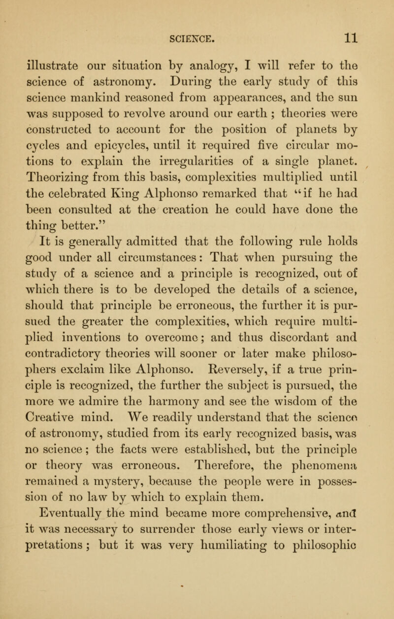 illustrate our situation by analogy, I will refer to the science of astronomy. During the early study of this science mankind reasoned from appearances, and the sun was supposed to revolve around our earth ; theories were constructed to account for the position of planets by cycles and epicycles, until it required five circular mo- tions to explain the irregularities of a single planet. Theorizing from this basis, complexities multiplied until the celebrated King Alphonso remarked that ^'if he had been consulted at the creation he could have done the thing better. It is generally admitted that the following rule holds good under all circumstances: That when pursuing the study of a science and a principle is recognized, out of which there is to be developed the details of a science, should that principle be erroneous, the further it is pur- sued the greater the complexities, which require multi- plied inventions to overcome; and thus discordant and contradictory theories will sooner or later make philoso- phers exclaim like Alphonso. Reversely, if a true prin- ciple is recognized, the further the subject is pursued, the more we admire the harmony and see the wisdom of the Creative mind. We readily understand that the scienco of astronomy, studied from its early recognized basis, was no science; the facts were established, but the principle or theory was erroneous. Therefore, the phenomena remained a mystery, because the people were in posses- sion of no law by which to explain them. Eventually the mind became more comprehensive, und it was necessary to surrender those early views or inter- pretations ; but it was very humiliating to philosophic