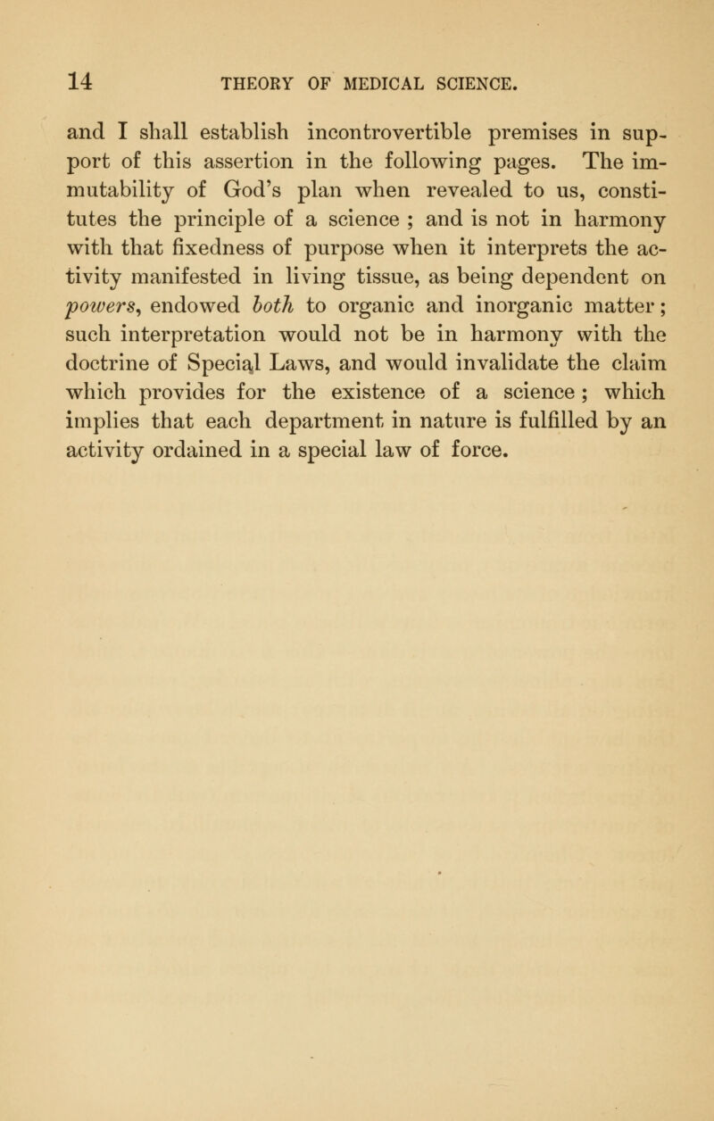 and I shall establish incontrovertible premises in sup- port of this assertion in the following pages. The im- mutability of God's plan when revealed to us, consti- tutes the principle of a science ; and is not in harmony with that fixedness of purpose when it interprets the ac- tivity manifested in living tissue, as being dependent on powers^ endowed both to organic and inorganic matter; such interpretation would not be in harmony with the doctrine of Special Laws, and would invalidate the claim which provides for the existence of a science ; which implies that each department in nature is fulfilled by an activity ordained in a special law of force.