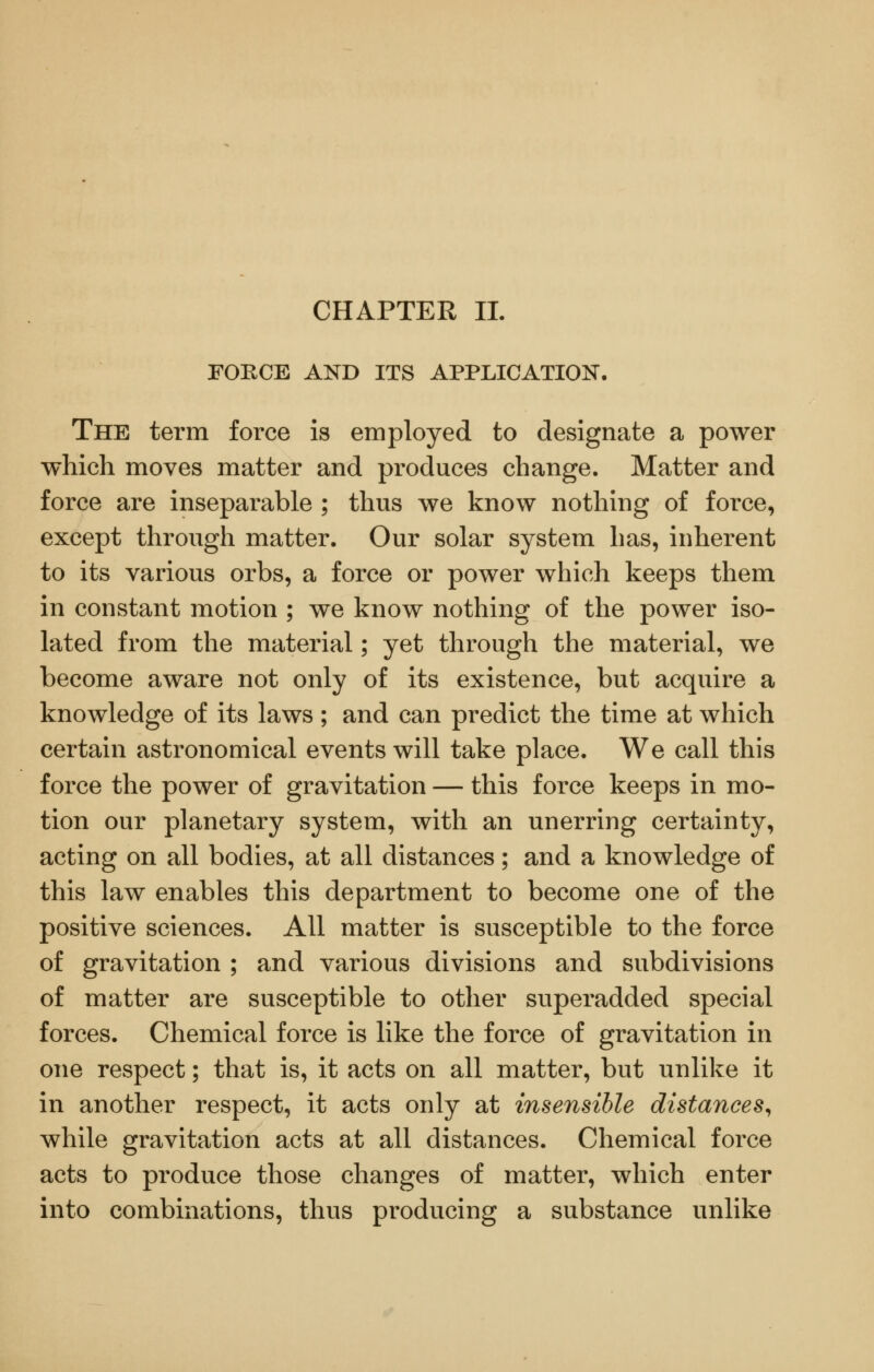 CHAPTER 11. FORCE AND ITS APPLICATION. The term force is employed to designate a power which moves matter and produces change. Matter and force are inseparable ; thus we know nothing of force, except through matter. Our solar system has, inherent to its various orbs, a force or power which keeps them in constant motion ; we know nothing of the power iso- lated from the material; yet through the material, we become aware not only of its existence, but acquire a knowledge of its laws ; and can predict the time at which certain astronomical events will take place. We call this force the power of gravitation — this force keeps in mo- tion our planetary system, with an unerring certainty, acting on all bodies, at all distances; and a knowledge of this law enables this department to become one of the positive sciences. All matter is susceptible to the force of gravitation ; and various divisions and subdivisions of matter are susceptible to other superadded special forces. Chemical force is like the force of gravitation in one respect; that is, it acts on all matter, but unlike it in another respect, it acts only at insensible distances^ while gravitation acts at all distances. Chemical force acts to produce those changes of matter, which enter into combinations, thus producing a substance unlike