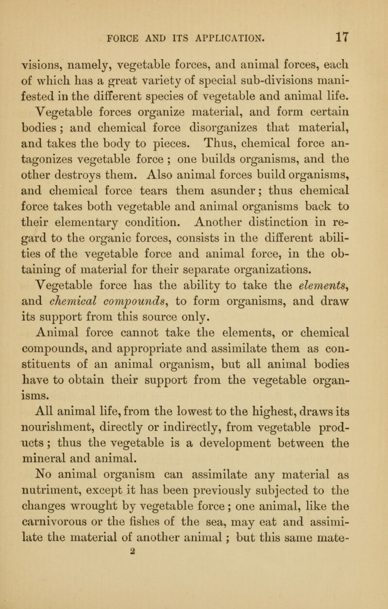 visions, namely, vegetable forces, and animal forces, each of which has a great variety of special sub-divisions mani- fested in the different species of vegetable and animal life. Vegetable forces organize material, and form certain bodies ; and chemical force disorganizes that material, and takes the body to pieces. Thus, chemical force an- tagonizes vegetable force ; one builds organisms, and the other destroys them. Also animal forces build organisms, and chemical force tears them asunder; thus chemical force takes both vegetable and animal organisms back to their elementary condition. Another distinction in re- gard to the organic forces, consists in the different abili- ties of the vegetable force and animal force, in the ob- taining of material for their separate organizations. Vegetable force has the ability to take the elements^ and chemical compounds^ to form organisms, and draw its support from this source only. Animal force cannot take the elements, or chemical compounds, and appropriate and assimilate them as con- stituents of an animal organism, but all animal bodies have to obtain their support from the vegetable organ- isms. All animal life, from the lowest to the highest, draws its nourishment, directly or indirectly, from vegetable prod- ucts ; thus the vegetable is a development between the mineral and animal. No animal organism can assimilate any material as nutriment, except it has been previously subjected to the changes wrought by vegetable force; one animal, like the carnivorous or the fishes of the sea, may eat and assimi- late the material of another animal; but this same mate-