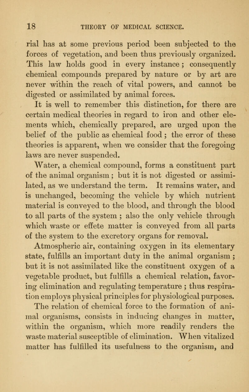 rial has at some previous period been subjected to the forces of vegetation, and been thus previously organized. This law holds good in every instance; consequently chemical compounds prepared by nature or by art are never within the reach of vital powers, and cannot be digested or assimilated by animal forces. It is well to remember this distinction, for there are certain medical theories in regard to iron and other ele- ments which, chemically prepared, are urged upon the belief of the public as chemical food ; the error of these theories is apparent, when we consider that the foregoing laws are never suspended. Water, a chemical compound, forms a constituent part of the animal organism; but it is not digested or assimi- lated, as we understand the term. It remains water, and is unchanged, becoming the vehicle by which nutrient material is conveyed to the blood, and through the blood to all parts of the system ; also the only vehicle through which waste or effete matter is conveyed from all parts of the system to the excretory organs for removal. Atmospheric air, containing oxygen in its elementary state, fulfills an important duty in the animal organism ; but it is not assimilated like the constituent oxygen of a vegetable product, but fulfills a chemical relation, favor- ing elimination and regulating temperature ; thus respira- tion employs physical principles for physiological purposes. The relation of chemical force to the formation of ani- mal organisms, consists in inducing changes in matter, within the organism, which more readily renders the waste material susceptible of elimination. When vitalized matter has fulfilled its usefulness to the organism, and