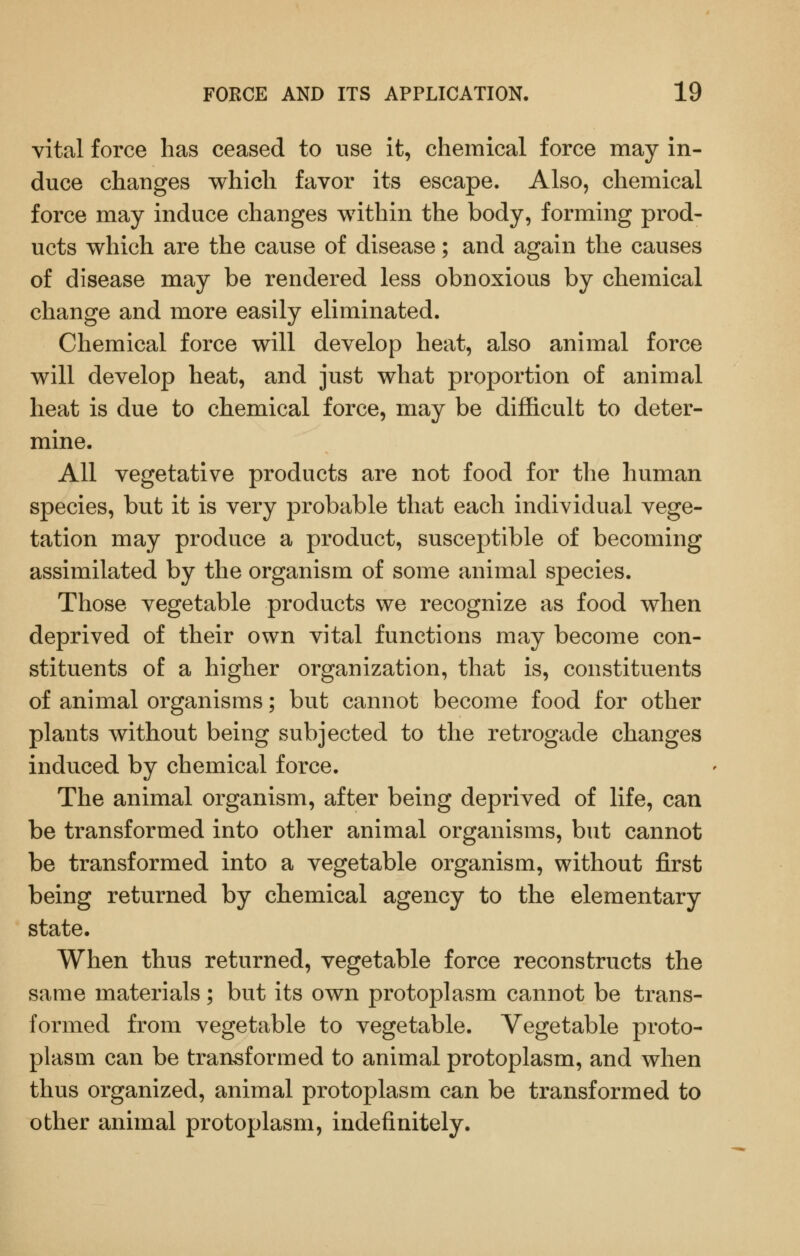 vital force has ceased to use it, chemical force may in- duce changes which favor its escape. Also, chemical force may induce changes within the body, forming prod- ucts which are the cause of disease; and again the causes of disease may be rendered less obnoxious by chemical change and more easily eliminated. Chemical force will develop heat, also animal force will develop heat, and just what proportion of animal heat is due to chemical force, may be difficult to deter- mine. All vegetative products are not food for the human species, but it is very probable that each individual vege- tation may produce a product, susceptible of becoming assimilated by the organism of some animal species. Those vegetable products we recognize as food when deprived of their own vital functions may become con- stituents of a higher organization, that is, constituents of animal organisms; but cannot become food for other plants without being subjected to the retrogade changes induced by chemical force. The animal organism, after being deprived of life, can be transformed into other animal organisms, but cannot be transformed into a vegetable organism, without first being returned by chemical agency to the elementary state. When thus returned, vegetable force reconstructs the same materials; but its own protoplasm cannot be trans- formed from vegetable to vegetable. Vegetable proto- plasm can be transformed to animal protoplasm, and when thus organized, animal protoplasm can be transformed to other animal protoplasm, indefinitely.