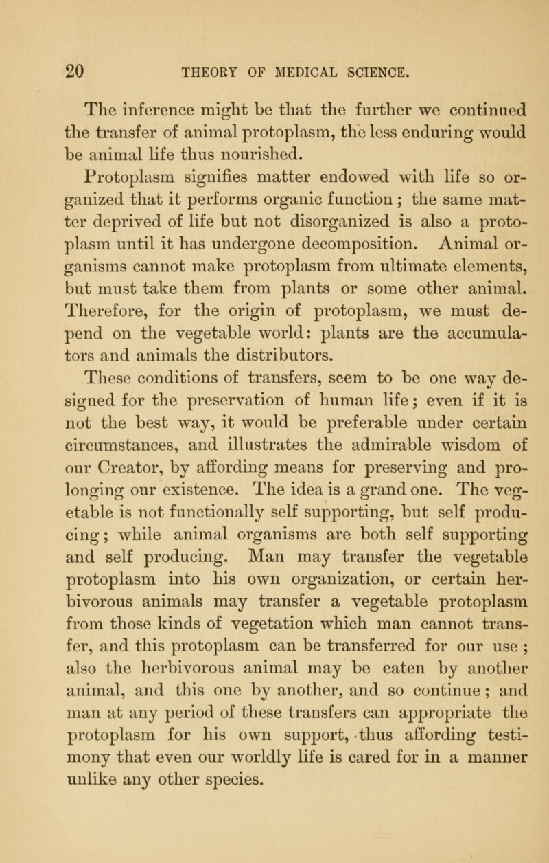 The inference might be that the further we continued the transfer of animal protoplasm, the less enduring would be animal life thus nourished. Protoplasm signifies matter endowed with life so or- ganized that it performs organic function ; the same mat- ter deprived of life but not disorganized is also a proto- plasm until it has undergone decomposition. Animal or- ganisms cannot make protoplasm from ultimate elements, but must take them from plants or some other animal. Therefore, for the origin of protoplasm, we must de- pend on the vegetable world: plants are the accumula- tors and animals the distributors. These conditions of transfers, seem to be one way de- signed for the preservation of human life; even if it is not the best way, it would be preferable under certain circumstances, and illustrates the admirable wisdom of our Creator, by affording means for preserving and pro- longing our existence. The idea is a grand one. The veg- etable is not functionally self supporting, but self produ- cing; while animal organisms are both self supporting and self producing. Man may transfer the vegetable protoplasm into his own organization, or certain her- bivorous animals may transfer a vegetable protoplasm from those kinds of vegetation which man cannot trans- fer, and this protoplasm can be transferred for our use ; also the herbivorous animal may be eaten by another animal, and this one by another, and so continue; and man at any period of these transfers can appropriate the protoplasm for his own support, thus affording testi- mony that even our worldly life is cared for in a manner unlike any other species.