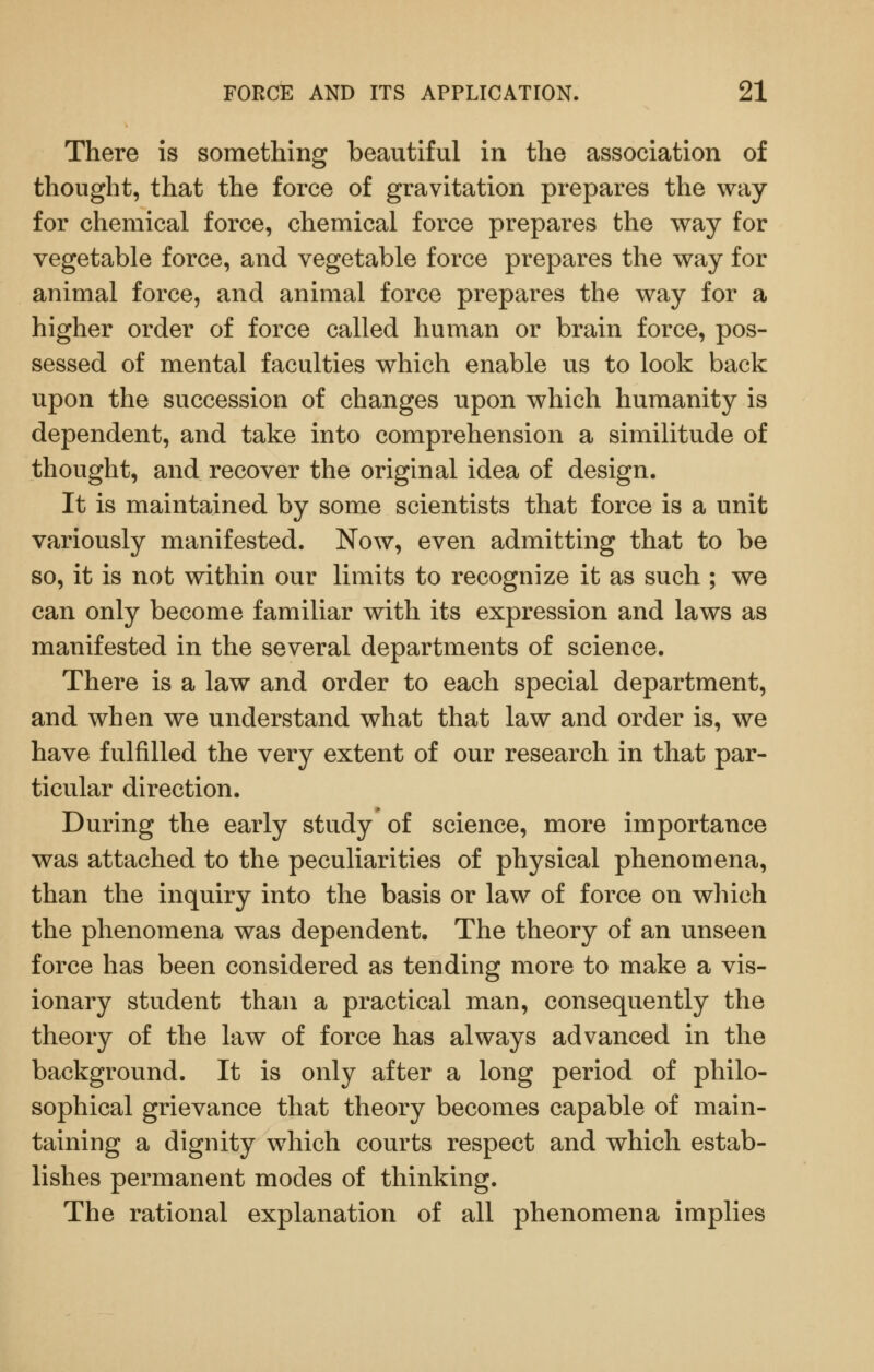 There is something beautiful in the association of thought, that the force of gravitation prepares the way for chemical force, chemical force prepares the way for vegetable force, and vegetable force prepares the way for animal force, and animal force prepares the way for a higher order of force called human or brain force, pos- sessed of mental faculties which enable us to look back upon the succession of changes upon which humanity is dependent, and take into comprehension a similitude of thought, and recover the original idea of design. It is maintained by some scientists that force is a unit variously manifested. Now, even admitting that to be so, it is not within our limits to recognize it as such ; we can only become familiar with its expression and laws as manifested in the several departments of science. There is a law and order to each special department, and when we understand what that law and order is, we have fulfilled the very extent of our research in that par- ticular direction. During the early study of science, more importance was attached to the peculiarities of physical phenomena, than the inquiry into the basis or law of force on wliich the phenomena was dependent. The theory of an unseen force has been considered as tending more to make a vis- ionary student than a practical man, consequently the theory of the law of force has always advanced in the background. It is only after a long period of philo- sophical grievance that theory becomes capable of main- taining a dignity which courts respect and which estab- lishes permanent modes of thinking. The rational explanation of all phenomena implies