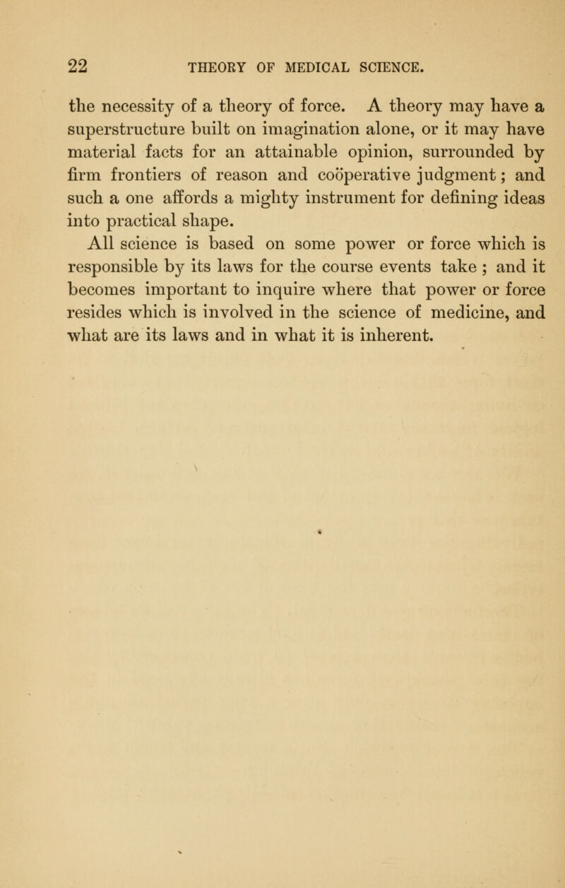 the necessity of a theory of force. A theory may have a superstructure built on imagination alone, or it may have material facts for an attainable opinion, surrounded by firm frontiers of reason and cooperative judgment; and such a one affords a mighty instrument for defining ideas into practical shape. All science is based on some power or force which is responsible by its laws for the course events take ; and it becomes important to inquire where that power or force resides which is involved in the science of medicine, and what are its laws and in what it is inherent.