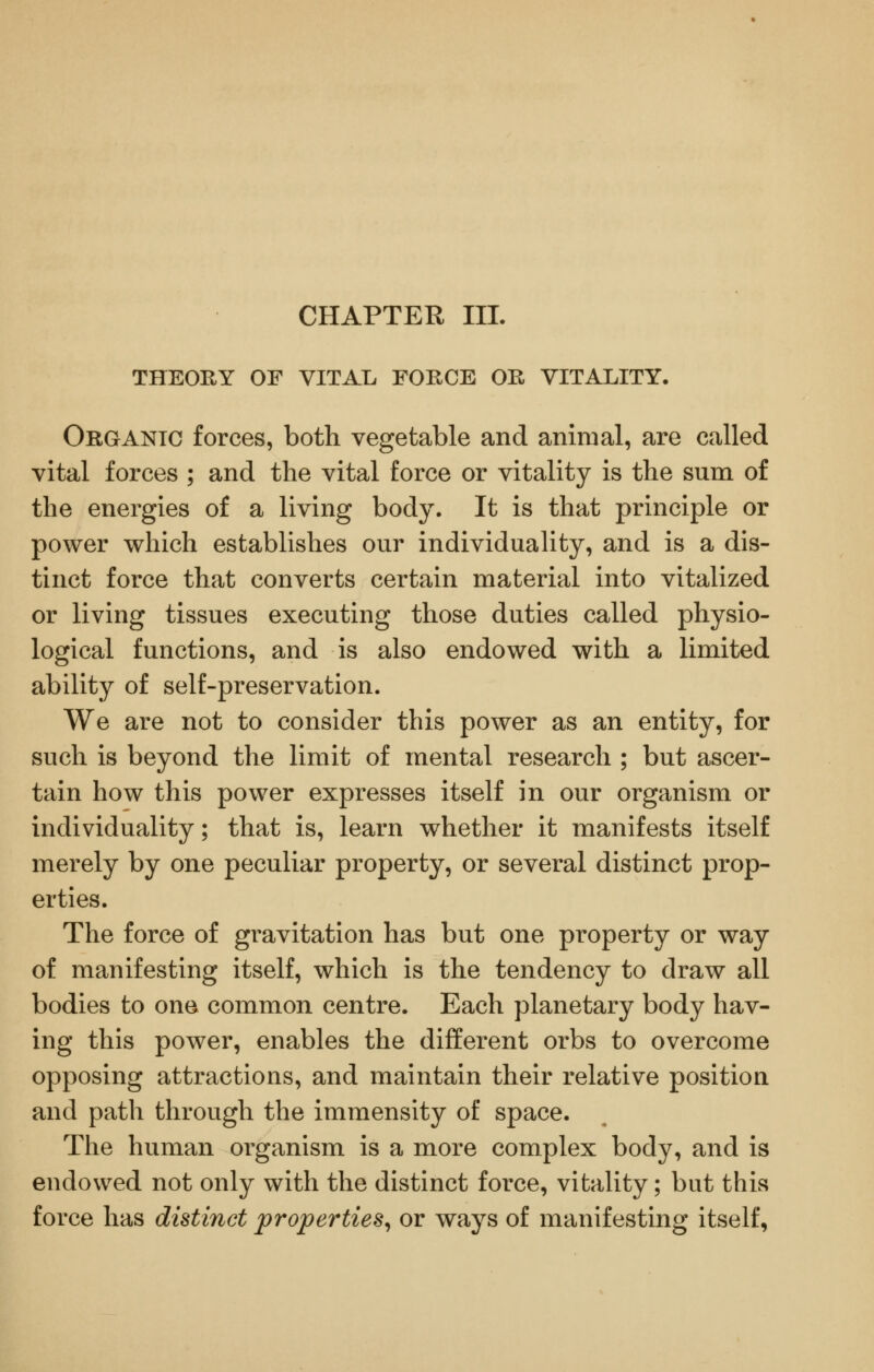 CHAPTER III. THEORY OF VITAL FORCE OR VITALITY. Organic forces, both vegetable and animal, are called vital forces ; and the vital force or vitality is the sum of the energies of a living body. It is that principle or power which establishes our individuality, and is a dis- tinct force that converts certain material into vitalized or living tissues executing those duties called physio- logical functions, and is also endowed with a limited ability of self-preservation. We are not to consider this power as an entity, for such is beyond the limit of mental research ; but ascer- tain how this power expresses itself in our organism or individuality; that is, learn whether it manifests itself merely by one peculiar property, or several distinct prop- erties. The force of gravitation has but one property or way of manifesting itself, which is the tendency to draw all bodies to one common centre. Each planetary body hav- ing this power, enables the different orbs to overcome opposing attractions, and maintain their relative position and path through the immensity of space. The human organism is a more complex body, and is endowed not only with the distinct force, vitality; but this force has distinct properties^ or ways of manifesting itself,