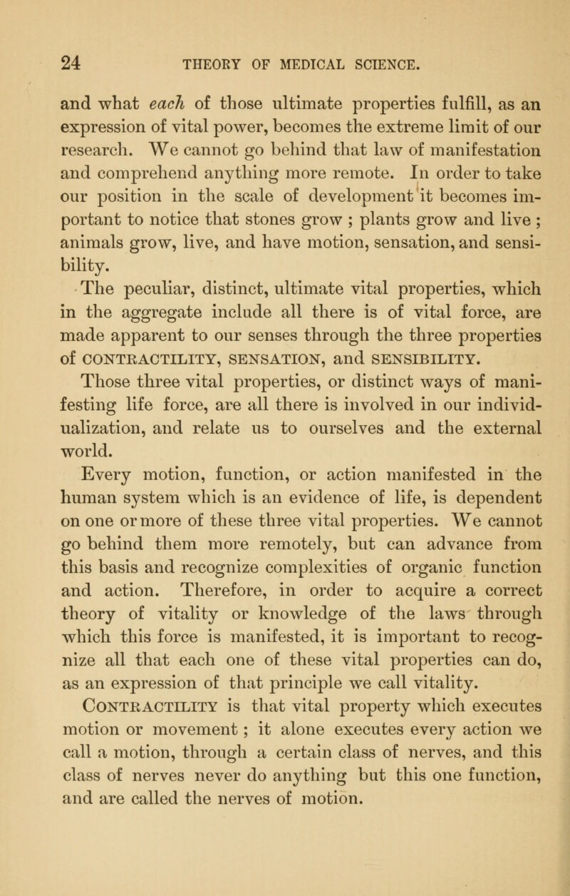 and what each of those ultimate properties fulfill, as an expression of vital power, becomes the extreme limit of our research. We cannot go behind that law of manifestation and comprehend anything more remote. In order to take our position in the scale of development it becomes im- portant to notice that stones grow ; plants grow and live; animals grow, live, and have motion, sensation, and sensi- bility. The peculiar, distinct, ultimate vital properties, which in the aggregate include all there is of vital force, are made apparent to our senses through the three properties of CONTRACTILITY, SENSATION, and SENSIBILITY. Those three vital properties, or distinct ways of mani- festing life force, are all there is involved in our individ- ualization, and relate us to ourselves and the external world. Every motion, function, or action manifested in the human system which is an evidence of life, is dependent on one or more of these three vital properties. We cannot go behind them more remotely, but can advance from this basis and recognize complexities of organic function and action. Therefore, in order to acquire a correct theory of vitality or knowledge of the laws through which this force is manifested, it is important to recog- nize all that each one of these vital properties can do, as an expression of that principle we call vitaHty. Contractility is that vital property which executes motion or movement; it alone executes every action we call a motion, through a certain class of nerves, and this class of nerves never do anything but this one function, and are called the nerves of motion.