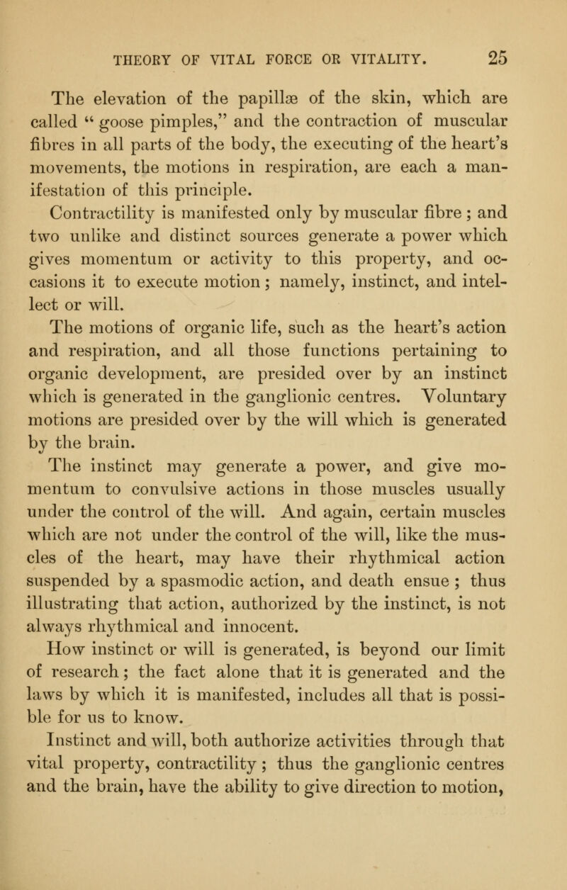 The elevation of the papillae of the skin, which are called '' goose pimples, and the contraction of muscular fibres in all parts of the body, the executing of the heart's movements, the motions in respiration, are each a man- ifestation of this principle. Contractility is manifested only by muscular fibre ; and two unlike and distinct sources generate a power which gives momentum or activity to this property, and oc- casions it to execute motion; namely, instinct, and intel- lect or will. The motions of organic life, such as the heart's action and respiration, and all those functions pertaining to organic development, are presided over by an instinct which is generated in the ganglionic centres. Voluntary motions are presided over by the will which is generated by the brain. The instinct may generate a power, and give mo- mentum to convulsive actions in those muscles usually under the control of the will. And again, certain muscles which are not under the control of the will, like the mus- cles of the heart, may have their rhythmical action suspended by a spasmodic action, and death ensue ; thus illustrating that action, authorized by the instinct, is not always rhythmical and innocent. How instinct or will is generated, is beyond our limit of research; the fact alone that it is generated and the laws by which it is manifested, includes all that is possi- ble for us to know. Instinct and will, both authorize activities through that vital property, contractility; thus the ganglionic centres and the brain, have the ability to give direction to motion,