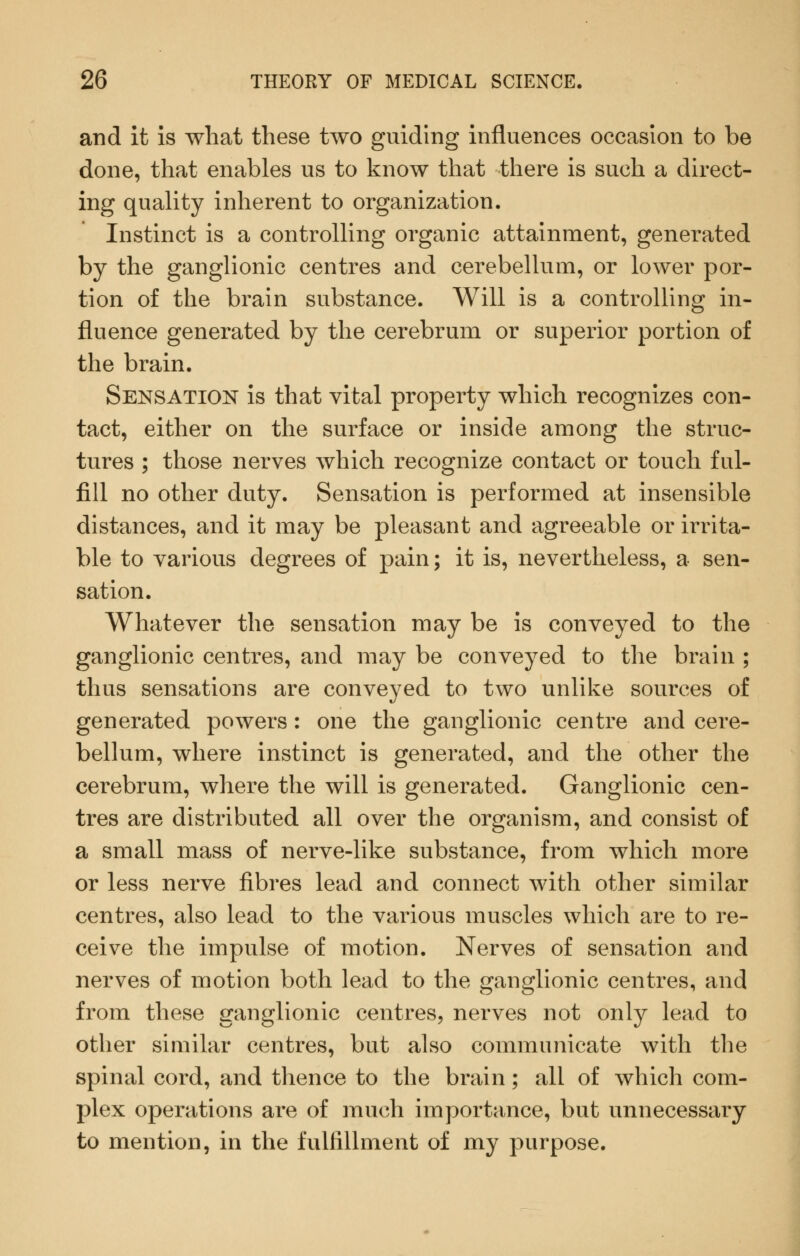 and it is what these two guiding influences occasion to be done, that enables us to know that there is such a direct- ing quality inherent to organization. Instinct is a controlling organic attainment, generated by the ganglionic centres and cerebellum, or lower por- tion of the brain substance. Will is a controlling in- fluence generated by the cerebrum or superior portion of the brain. Sensation is that vital property which recognizes con- tact, either on the surface or inside among the struc- tures ; those nerves which recognize contact or touch ful- fill no other duty. Sensation is performed at insensible distances, and it may be pleasant and agreeable or irrita- ble to various degrees of pain; it is, nevertheless, a sen- sation. Whatever the sensation may be is conveyed to the ganglionic centres, and may be conveyed to the brain ; thus sensations are conveyed to two unlike sources of generated powers: one the ganglionic centre and cere- bellum, where instinct is generated, and the other the cerebrum, where the will is generated. Ganglionic cen- tres are distributed all over the organism, and consist of a small mass of nerve-like substance, from which more or less nerve fibres lead and connect with other similar centres, also lead to the various muscles which are to re- ceive the impulse of motion. Nerves of sensation and nerves of motion both lead to the ganglionic centres, and from these ganglionic centres, nerves not only lead to other similar centres, but also communicate with the spinal cord, and thence to the brain; all of which com- plex operations are of much importance, but unnecessary to mention, in the fulfillment of my purpose.