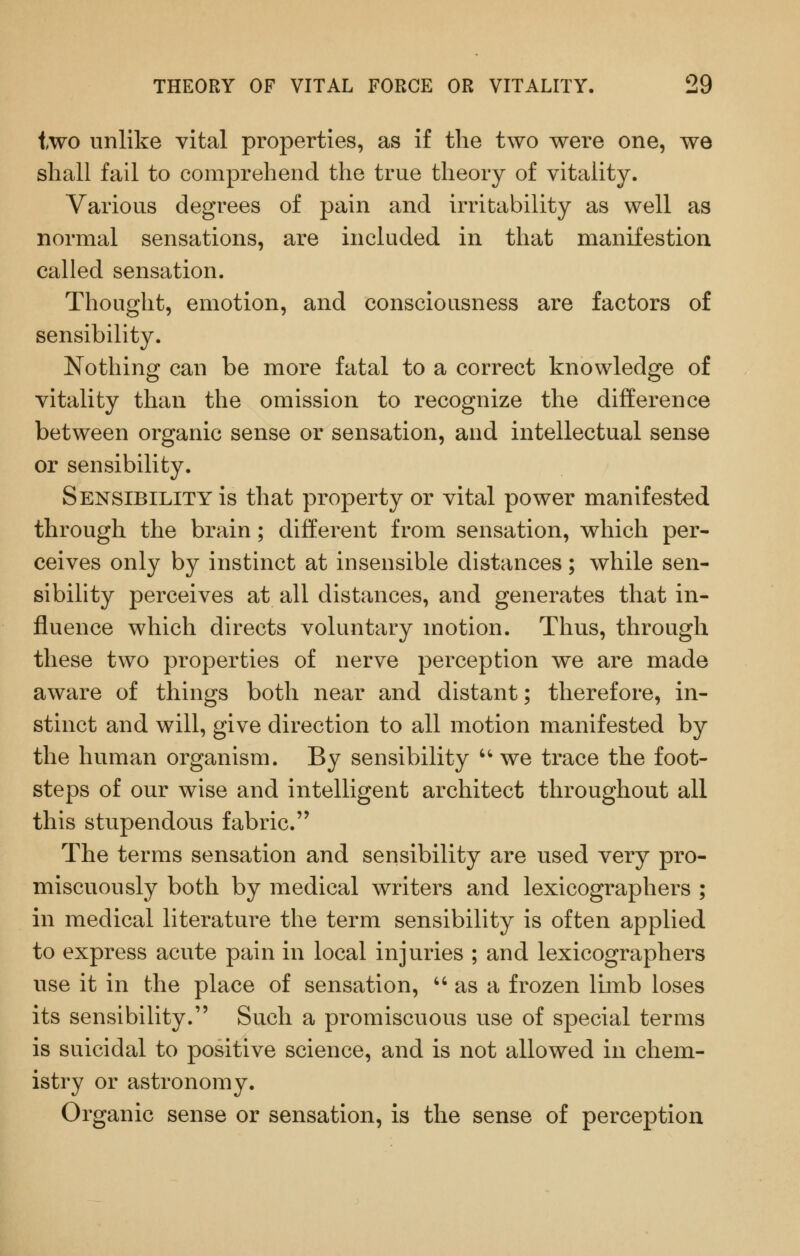 two unlike vital properties, as if the two were one, we shall fail to comprehend the true theory of vitality. Various degrees of pain and irritability as well as normal sensations, are included in that manifestion called sensation. Thought, emotion, and consciousness are factors of sensibility. Nothing can be more fatal to a correct knowledge of vitality than the omission to recognize the difference between organic sense or sensation, and intellectual sense or sensibility. Sensibility is that property or vital power manifested through the brain; different from sensation, which per- ceives only by instinct at insensible distances; while sen- sibility perceives at all distances, and generates that in- fluence which directs voluntary motion. Thus, through these two properties of nerve perception we are made aware of things both near and distant; therefore, in- stinct and will, give direction to all motion manifested by the human organism. By sensibility '*• we trace the foot- steps of our wise and intelligent architect throughout all this stupendous fabric. The terms sensation and sensibility are used very pro- miscuously both by medical writers and lexicographers ; in medical literature the term sensibility is often applied to express acute pain in local injuries ; and lexicographers use it in the place of sensation,  as a frozen limb loses its sensibility. Such a promiscuous use of special terms is suicidal to positive science, and is not allowed in chem- istry or astronomy. Organic sense or sensation, is the sense of perception