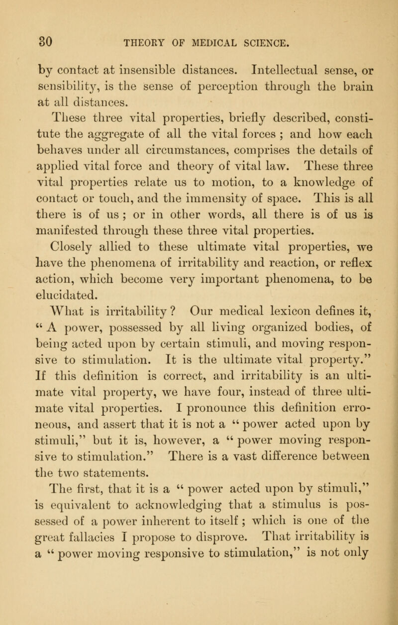 by contact at insensible distances. Intellectual sense, or sensibility, is the sense of perception through the brain at all distances. These three vital properties, briefly described, consti- tute the aggregate of all the vital forces ; and how each behaves under all circumstances, comprises the details of applied vital force and theory of vital law. These three vital properties relate us to motion, to a knowledge of contact or touch, and the immensity of space. This is all there is of us ; or in other words, all there is of us is manifested through these three vital properties. Closely allied to these ultimate vital properties, we have the phenomena of irritability and reaction, or reflex action, which become very important phenomena, to be elucidated. What is irritability ? Our medical lexicon defines it, '' A power, possessed by all living organized bodies, of being acted upon by certain stimuli, and moving respon- sive to stimulation. It is the ultimate vital property. If this definition is correct, and irritability is an ulti- mate vital property, we have four, instead of three ulti- mate vital properties. I pronounce this definition erro- neous, and assert that it is not a '' power acted upon by stimuli, but it is, however, a  power moving respon- sive to stimulation. There is a vast difference between the two statements. The first, that it is a  power acted upon by stimuli, is equivalent to acknowledging that a stimulus is pos- sessed of a power inherent to itself ; which is one of tlie great fallacies I propose to disprove. That irritability is a ''' power moving responsive to stimulation, is not only