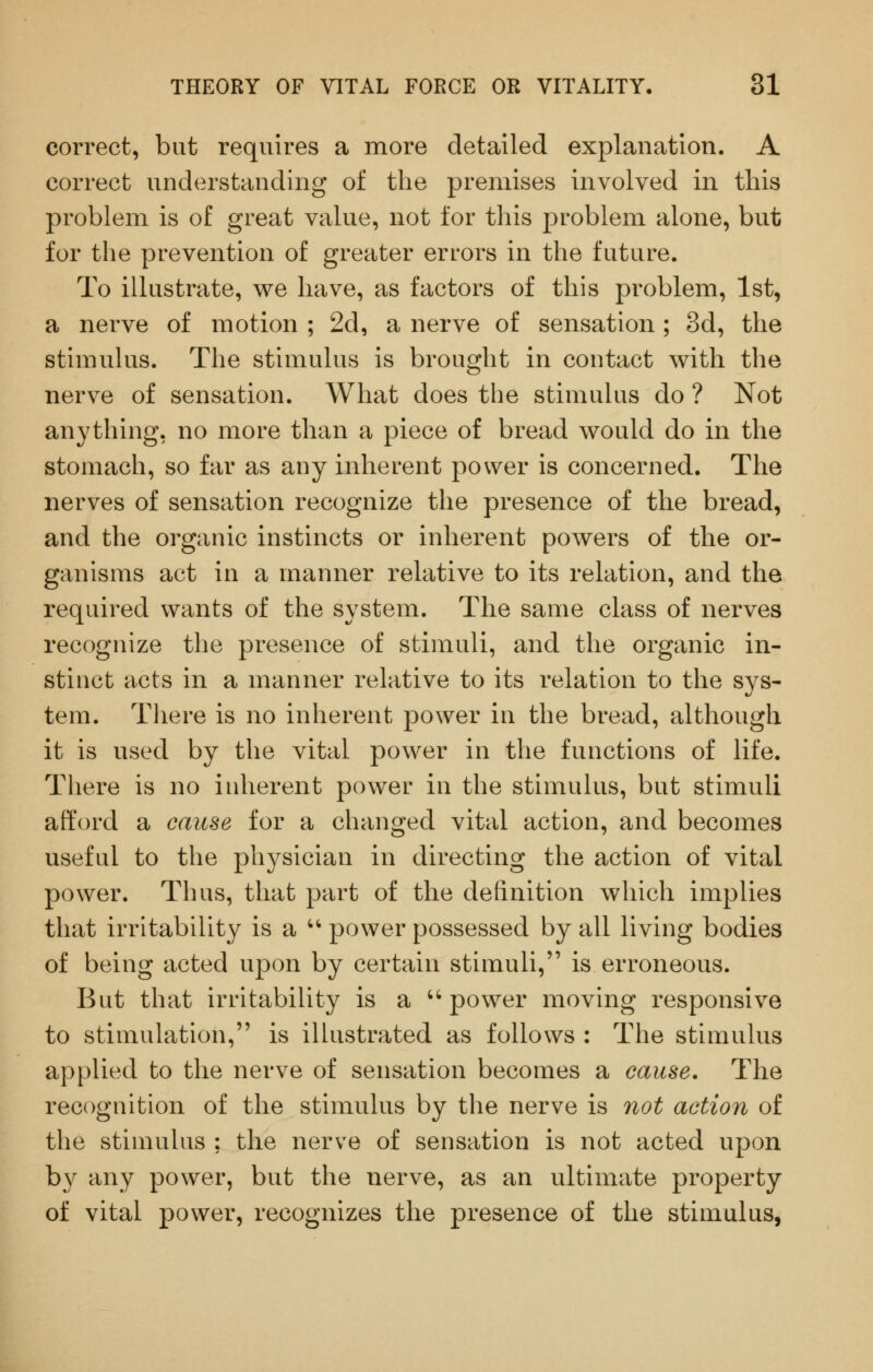 correct, but requires a more detailed explanation. A correct understanding of the premises involved in this problem is of great value, not for this problem alone, but for the prevention of greater errors in the future. To illustrate, we have, as factors of this problem, 1st, a nerve of motion ; 2d, a nerve of sensation; 3d, the stimulus. The stimulus is brought in contact with the nerve of sensation. What does the stimulus do ? Not anything, no more than a piece of bread would do in the stomach, so far as any inherent power is concerned. The nerves of sensation recognize the presence of the bread, and the organic instincts or inherent powers of the or- ganisms act in a manner relative to its relation, and the required wants of the system. The same class of nerves recognize the presence of stimuli, and the organic in- stinct acts in a manner relative to its relation to the sys- tem. There is no inherent power in the bread, although it is used by the vital power in the functions of life. There is no inherent power in the stimulus, but stimuli afford a cause for a changed vital action, and becomes useful to the physician in directing the action of vital power. Thus, that part of the definition which implies that irritability is a '' power possessed by all living bodies of being acted upon by certain stimuli, is erroneous. But that irritability is a ''power moving responsive to stimulation, is illustrated as follows : The stimulus applied to the nerve of sensation becomes a cause. The recognition of the stimulus by the nerve is not action of the stimulus ; the nerve of sensation is not acted upon by any power, but the nerve, as an ultimate property of vital power, recognizes the presence of the stimulus,
