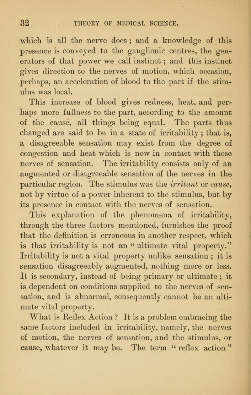 which is all the nerve does ; and a knowledge of this presence is conveyed to the ganglionic centres, the gen- erators of that power we call instinct; and this instinct gives direction to the nerves of motion, which occasion, perhaps, an acceleration of blood to the part if the stim- ulus was local. This increase of blood gives redness, heat, and per- haps more fullness to the part, according to the amount of the cause, all things being equal. The parts thus changed are said to be in a state of irritability ; that is, a disagreeable sensation may exist from the degree of congestion and heat which is now in contact with those nerves of sensation. The irritability consists only of an augmented or disagreeable sensation of the nerves in the particular region. The stimulus was the irritant or cause^ not by virtue of a power inherent to the stimulus, but by its presence in contact with the nerves of sensation. This explanation of the phenomena of irritability, through the three factors mentioned, furnishes the proof that the definition is erroneous in another respect, which is that irritability is not an ultimate vital property. Irritability is not a vital property unlike sensation ; it is sensation disagreeably augmented, nothing more or less. It is secondary, instead of being primary or ultimate ; it is dependent on conditions supplied to the nerves of sen- sation, and is abnormal, consequently cannot be an ulti- mate vital property. What is Reflex Action ? It is a problem embracing the same factors included in irritability, namely, the nerves of motion, the nerves of sensation, and the stimulus, or cause, whatever it may be. The term '' reflex action