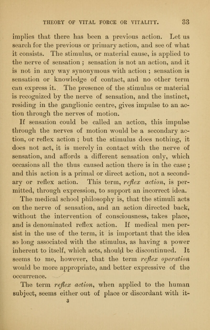 implies that there has been a previous action. Let us search for the previous or primary action, and see of what it consists. The stimuhis, or material cause, is apphed to the nerve of sensation ; sensation is not an action, and it is not in any way synonymous with action ; sensation is sensation or knowledge of contact, and no other term can express it.. Tlie presence of the stimulus or material is recognized by the nerve of sensation, and the instinct, residing in the ganglionic centre, gives impulse to an ac- tion through the nerves of motion. If sensation could be called an action, this impulse through the nerves of motion would be a secondary ac- tion, or reflex action ; but the stimulus does nothing, it does not act, it is merely in contact with the nerve of sensation, and affords a different sensation only, which occasions all the thus caused action there is in the case ; and this action is a primal or direct action, not a second- ary or reflex action. This term, reflex actio7i^ is per- mitted, through expression, to support an incorrect idea. The medical school philosophy is, that the stimuli acts on the nerve of sensation, and an action directed back, without the intervention of consciousness, takes place, and is denominated reflex action. If medical men per- sist in the use of the term, it is important that the idea so long associated with the stimulus, as having a power inherent to itself, which acts, should be discontinued. It seems to me, however, that the term reflex operation would be more appropriate, and better expressive of the occurrence. The term reflex action^ when applied to the human subject, seems either out of place or discordant with it-