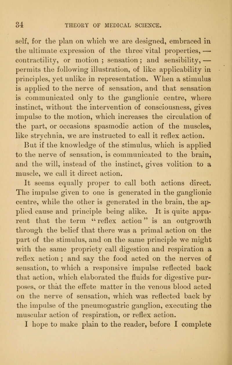 self, for the plan on which we are designed, embraced in the ultimate expression of the three vital properties,— contractility, or motion ; sensation; and sensibility, — permits the following illustration, of like applicability in principles, yet unlike in representation. When a stimulus is applied to the nerve of sensation, and that sensation is communicated only to the ganglionic centre, where instinct, without the intervention of consciousness, gives impulse to the motion, which increases the circulation of the part, or occasions spasmodic action of the muscles, like strychnia, we are instructed to call it reflex action. But if the knowledge of the stimulus, which is applied to the nerve of sensation, is communicated to the brain, and the will, instead of the instinct, gives volition to a muscle, we call it direct action. It seems equally proper to call both actions direct. The impulse given to one is generated in the ganglionic centre, while the other is generated in the brain, the ap- plied cause and principle being alike. It is quite appa- rent that the term - reflex action is an outgrowth through the belief that there was a primal action on the part of the stimulus, and on the same principle we might with the same propriety call digestion and respiration a reflex action ; and say the food acted on the nerves of sensation, to which a responsive impulse reflected back that action, which elaborated the fluids for digestive pur- poses, or that the effete matter in the venous blood acted on the nerve of sensation, which was reflected back by the impulse of the pneumogastric ganglion, executing the muscular action of respiration, or reflex action. I hope to make plain to the reader, before I complete