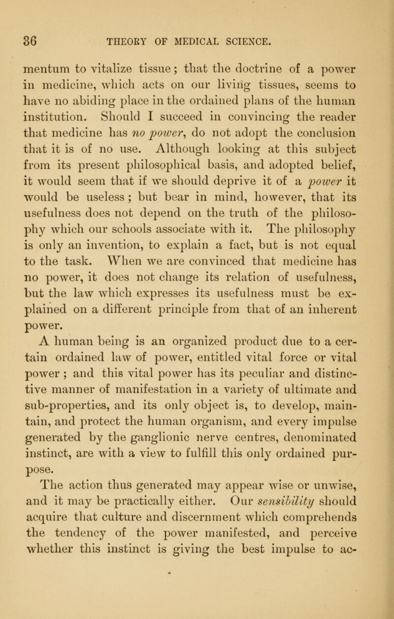 mentum to vitalize tissue; that the doctrine of a power in medicine, which acts on our living tissues, seems to have no abiding place in the ordained plans of the human institution. Should I succeed in convincing the reader that medicine has no power^ do not adopt the conclusion that it is of no use. Although looking at this subject from its present philosophical basis, and adopted belief, it would seem that if we should deprive it of a power it would be useless ; but bear in mind, however, that its usefulness does not depend on the truth of the philoso- phy which our schools associate with it. The philosophy is only an invention, to explain a fact, but is not equal to the task. When we are convinced that medicine has no power, it does not change its relation of usefulness, but the law which expresses its usefulness must be ex- plained on a diiferent principle from that of an inherent power. A human being is an organized product due to a cer- tain ordained law of power, entitled vital force or vital power ; and this vital power has its peculiar and distinc- tive manner of manifestation in a variety of ultimate and sub-properties, and its only object is, to develop, main- tain, and protect the human organism, and every impulse generated by the ganglionic nerve centres, denominated instinct, are with a view to fulfill this only ordained pur- pose. The action thus generated may appear wise or unwise, and it may be practically either. Our sensibility should acquire that culture and discernment which comprehends the tendency of the power manifested, and perceive whether this instinct is giving the best impulse to ac-