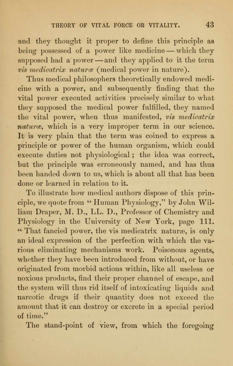 and they thought it proper to define this principle as being possessed of a power like medicine — which they supposed had a power — and they applied to it the term vis medicatrix naturce (medical power in nature). Thus medical philosophers theoretically endowed medi- cine with a power, and subsequently finding that the vital power executed activities precisely similar to what they supposed the medical power fulfilled, they named the vital power, when thus manifested, vis medicatrix naturce^ which is a very improper term in our science. It is very plain that the term was coined to express a principle or power of the human organism, which could execute duties not physiological; the idea was correct, but the principle was erroneously named, and has thus been handed down to us, which is about all that has been done or learned in relation to it. To illustrate how medical authors dispose of this prin- ciple, we quote from '^ Human Physiology, by John Wil- liam Draper, M. D., LL. D., Professor of Chemistry and Physiology in the University of New York, page 111. '^ That fancied power, the vis medicatrix naturae, is only an ideal expression of the perfection with which the va- rious eliminating mechanisms work. Poisonous agents, whether they have been introduced from without, or have originated from morbid actions within, like all useless or noxious products, find their proper channel of escape, and the system will thus rid itself of intoxicating liquids and narcotic drugs if their quantity does not exceed the amount that it can destroy or excrete in a special period of time. The stand-point of view, from which the foregoing