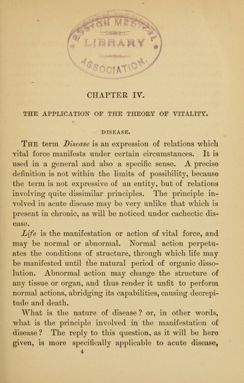 CHAPTER IV. THE APPLICATION OF THE THEORY OF VITALITY. DISEASE. The term Disease is an expression of relations which vital force manifests under certain circumstances. It is used in a general and also a specific sense. A precise definition is not within the limits of possibility, because the term is not expressive of an entity, but of relations involving quite disshnilar principles. The principle in- volved in acute disease may be very unlike that which is present in chronic, as will be noticed under cachectic dis- ease. Life is the manifestation or action of vital force, and may be normal or abnormal. Normal action perpetu- ates the conditions of structure, through which life may be manifested until the natural period of organic disso- lution. Abnormal action may change the structure of any tissue or organ, and thus render it unfit to perform normal actions, abridging its capabilities, causing decrepi- tude and death. What is the nature of disease ? or, in other words, what is the principle involved in the manifestation of disease ? The reply to this question, as it will be here given, is more specifically applicable to acute disease, 4