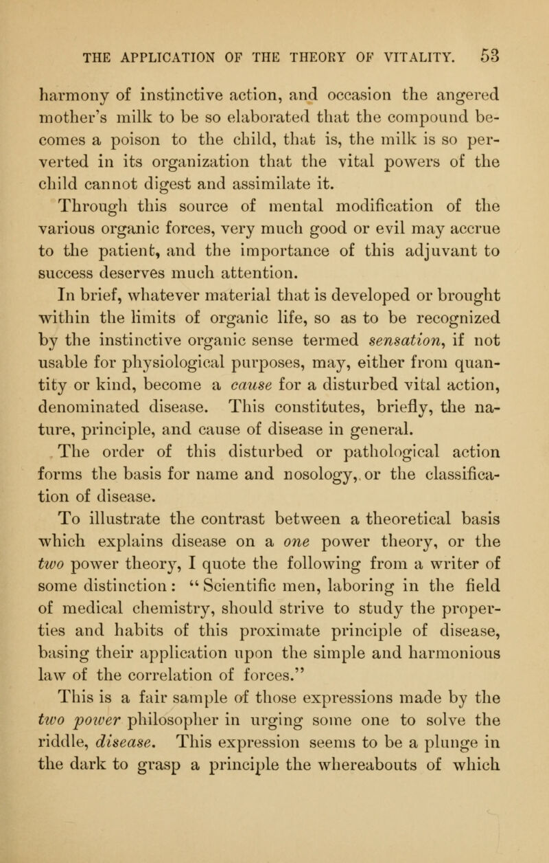 harmony of instinctive action, and occasion the angered mother's milk to be so elaborated that the compound be- comes a poison to the child, that is, the milk is so per- verted in its organization that the vital powers of the child cannot digest and assimilate it. Through this source of mental modification of the various organic forces, very much good or evil may accrue to the patient, and the importance of this adjuvant to success deserves much attention. In brief, whatever material that is developed or brought within the limits of organic life, so as to be recognized by the instinctive organic sense termed sensation^ if not usable for physiological purposes, may, either from quan- tity or kind, become a cause for a disturbed vital action, denominated disease. This constitutes, briefly, tlie na- ture, principle, and cause of disease in general. The order of this disturbed or pathological action forms the basis for name and nosology, or the classifica- tion of disease. To illustrate the contrast between a theoretical basis which explains disease on a one power theory, or the two power theory, I quote the following from a writer of some distinction : '' Scientific men, laboring in the field of medical chemistry, should strive to study the proper- ties and habits of this proximate principle of disease, basing their application upon the simple and harmonious law of the correlation of forces. This is a fair sample of those expressions made by the two poiver philosopher in urging some one to solve the riddle, disease. This expression seems to be a plunge in the dark to grasp a principle the whereabouts of which