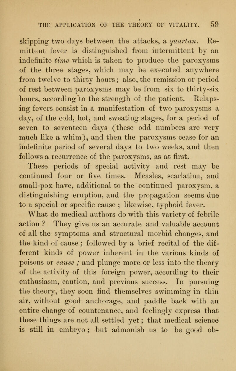 skipping two days between the attacks, a quartan. Re- mittent fever is distinguished from intermittent by an indefinite time which is taken to produce the paroxysms of the three stages, which may be executed anywhere from twelve to thirty hours; also, the remission or period of rest between paroxysms may be from six to thirty-six hours, according ^to the strength of the patient. Relaps- ing fevers consist in a manifestation of two paroxysms a day, of the cold, hot, and sweating stages, for a period of seven to seventeen days (these odd numbers are very much like a whim), and then the paroxysms cease for an indefinite period of several days to two weeks, and then follows a recurrence of the paroxysms, as at first. These periods of special activity and rest may be continued four or five times. Measles, scarlatina, and small-pox have, additional to the continued paroxysm, a distinguishing eruption, and the propagation seems due to a special or specific cause ; likewise, typhoid fever. What do medical authors do with this variety of febrile action ? They give us an accurate and valuable account of all the symptoms and structural morbid changes, and the kind of cause ; followed by a brief recital of the dif- ferent kinds of power inherent in the various kinds of poisons or cause ; and plunge more or less into the theory of the activity of this foreign power, according to their enthusiasm, caution, and previous success. In pursuing the theory, they soon find themselves swimming in thin air, without good anchorage, and paddle back with an entire change of countenance, and feelingly express that these things are not all settled yet; that medical science is still in embryo; but admonish us to be good ob-