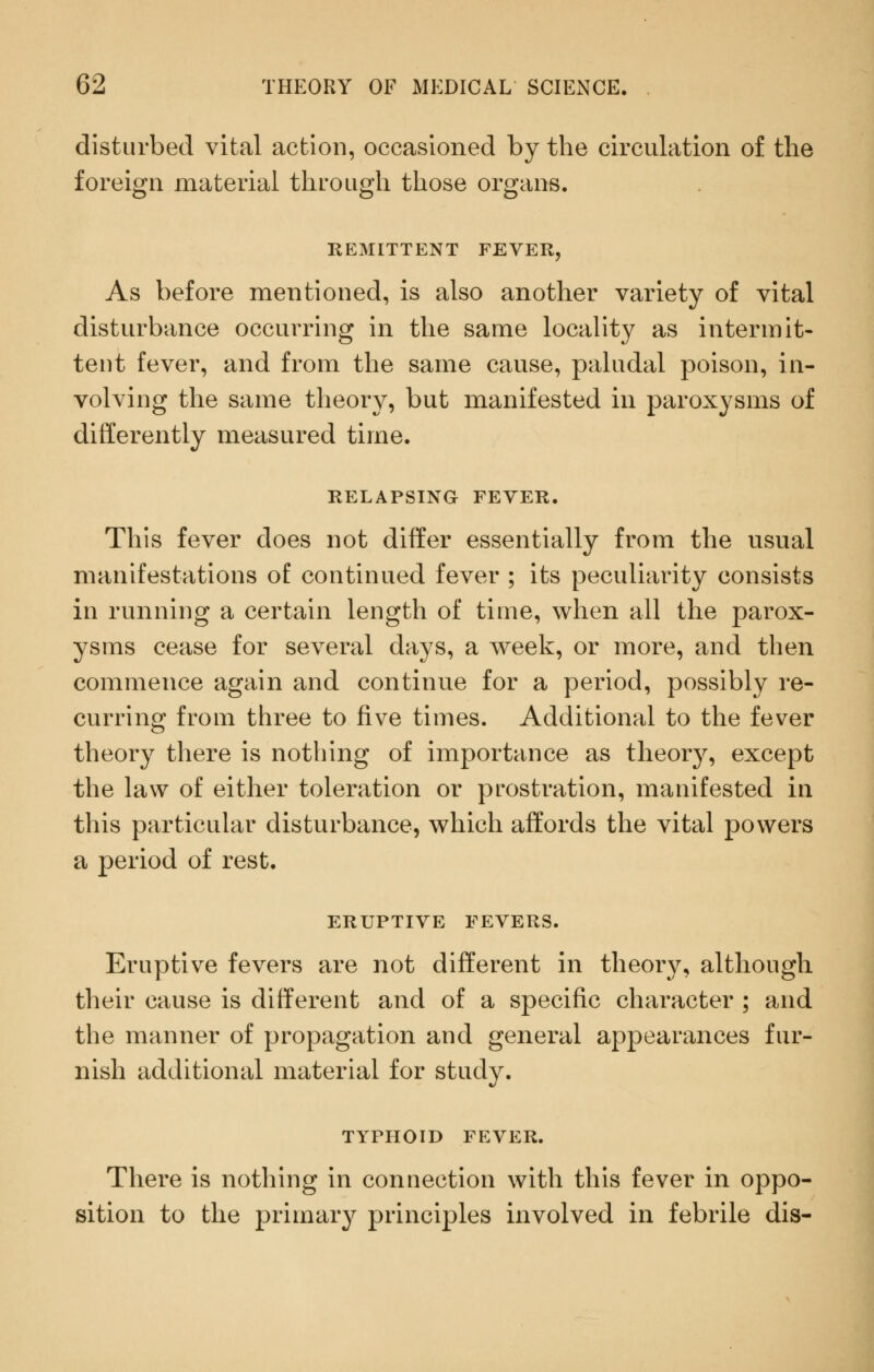 disturbed vital action, occasioned by the circulation of the foreign material through those organs. As before mentioned, is also another variety of vital disturbance occurring in the same locality as intermit- tent fever, and from the same cause, paludal poison, in- volving the same theory, but manifested in paroxysms of differently measured time. RELAPSING FEVER. This fever does not differ essentially from the usual manifestations of continued fever ; its peculiarity consists in running a certain length of time, when all the parox- ysms cease for several days, a week, or more, and then commence again and continue for a period, possibly re- curring from three to five times. Additional to the fever theory there is nothing of importance as theory, except the law of either toleration or prostration, manifested in this particular disturbance, which affords the vital powers a period of rest. ERUPTIVE FEVERS. Eruptive fevers are not different in theory, although their cause is different and of a specific character ; and the manner of propagation and general appearances fur- nish additional material for study. TYPHOID FEVER. There is nothing in connection with this fever in oppo- sition to the primary principles involved in febrile dis-