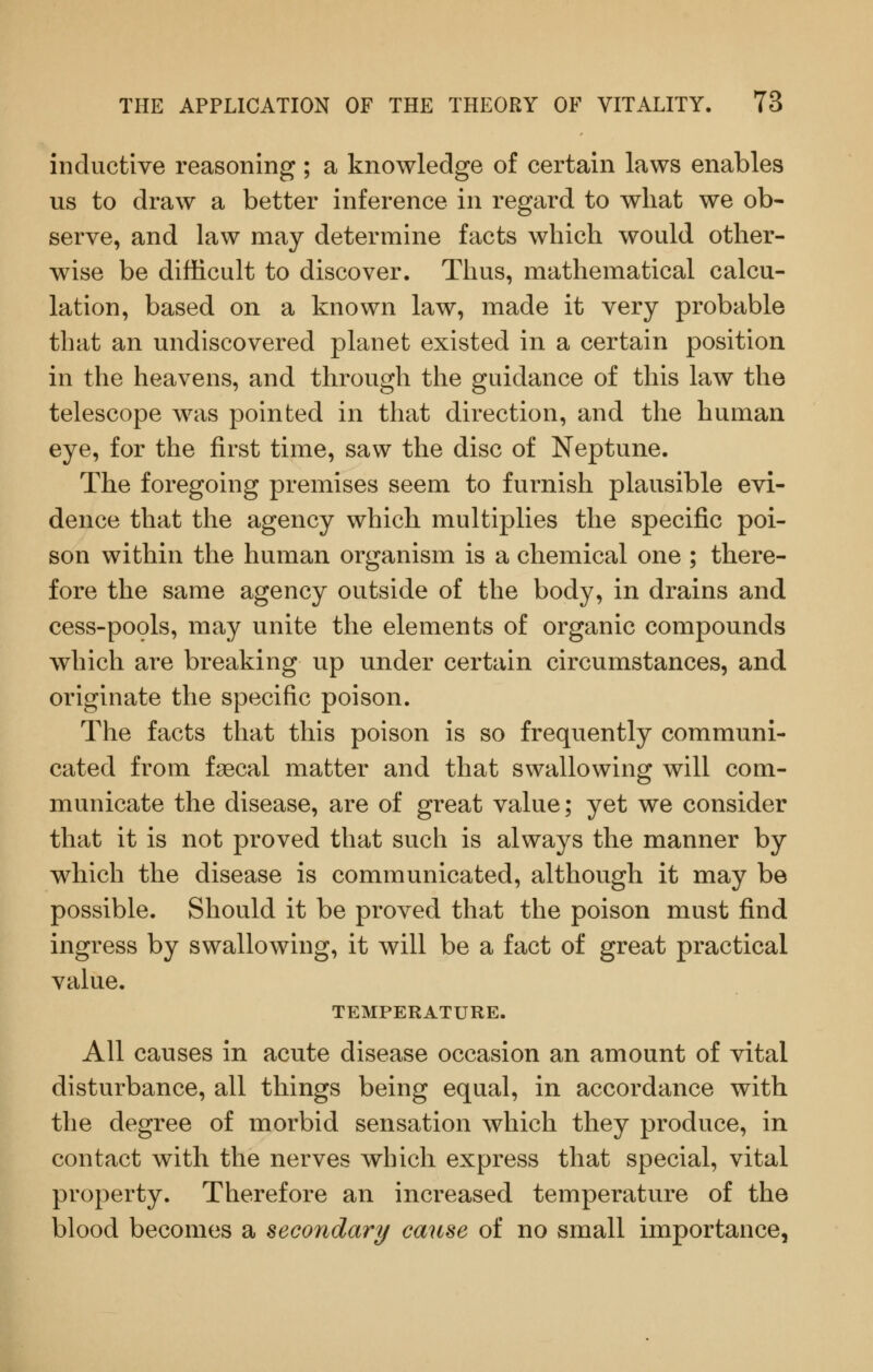 inductive reasoning ; a knowledge of certain laws enables us to draw a better inference in regard to what we ob- serve, and law may determine facts which would other- wise be difficult to discover. Thus, mathematical calcu- lation, based on a known law, made it very probable that an undiscovered planet existed in a certain position in the heavens, and through the guidance of this law the telescope was pointed in that direction, and the human eye, for the first time, saw the disc of Neptune. The foregoing premises seem to furnish plausible evi- dence that the agency which multiplies the specific poi- son within the human organism is a chemical one ; there- fore the same agency outside of the body, in drains and cess-pools, may unite the elements of organic compounds which are breaking up under certain circumstances, and originate the specific poison. The facts that this poison is so frequently communi- cated from fsecal matter and that swallowing will com- municate the disease, are of great value; yet we consider that it is not proved that such is always the manner by which the disease is communicated, although it may be possible. Should it be proved that the poison must find ingress by swallowing, it will be a fact of great practical value. TEMPERATURE. All causes in acute disease occasion an amount of vital disturbance, all things being equal, in accordance with the degree of morbid sensation which they produce, in contact with the nerves which express that special, vital property. Therefore an increased temperature of the blood becomes a secondary cause of no small importance,
